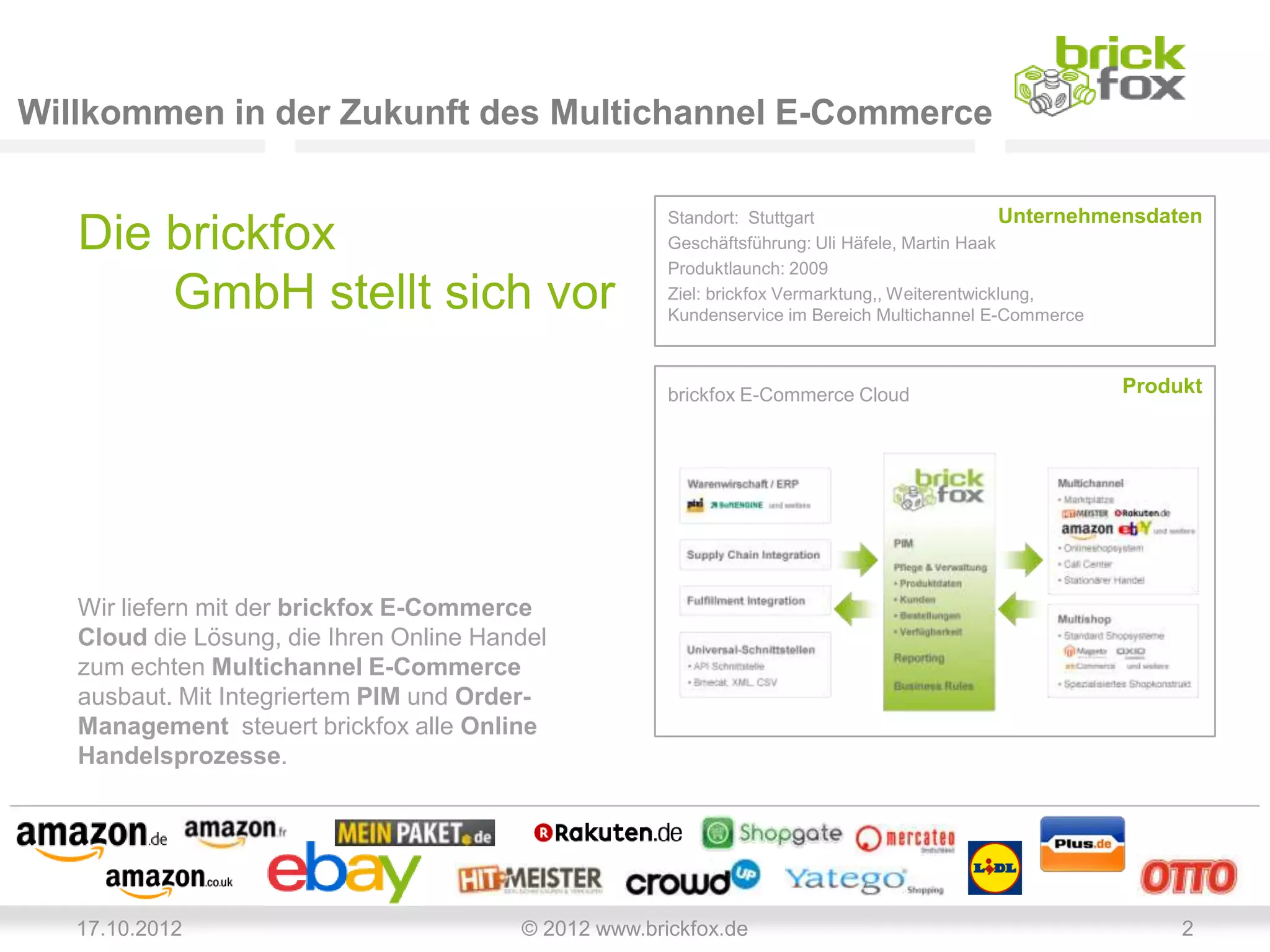 Willkommen in der Zukunft des Multichannel E-Commerce

                                                       Standort: Stuttgart                       Unternehmensdaten
   Die brickfox                                        Geschäftsführung: Uli Häfele, Martin Haak
                                                       Produktlaunch: 2009
       GmbH stellt sich vor                            Ziel: brickfox Vermarktung,, Weiterentwicklung,
                                                       Kundenservice im Bereich Multichannel E-Commerce



                                                       brickfox E-Commerce Cloud                         Produkt




   Wir liefern mit der brickfox E-Commerce
   Cloud die Lösung, die Ihren Online Handel
   zum echten Multichannel E-Commerce
   ausbaut. Mit Integriertem PIM und Order-
   Management steuert brickfox alle Online
   Handelsprozesse.




   17.10.2012                            © 2012 www.brickfox.de                                                2
 
