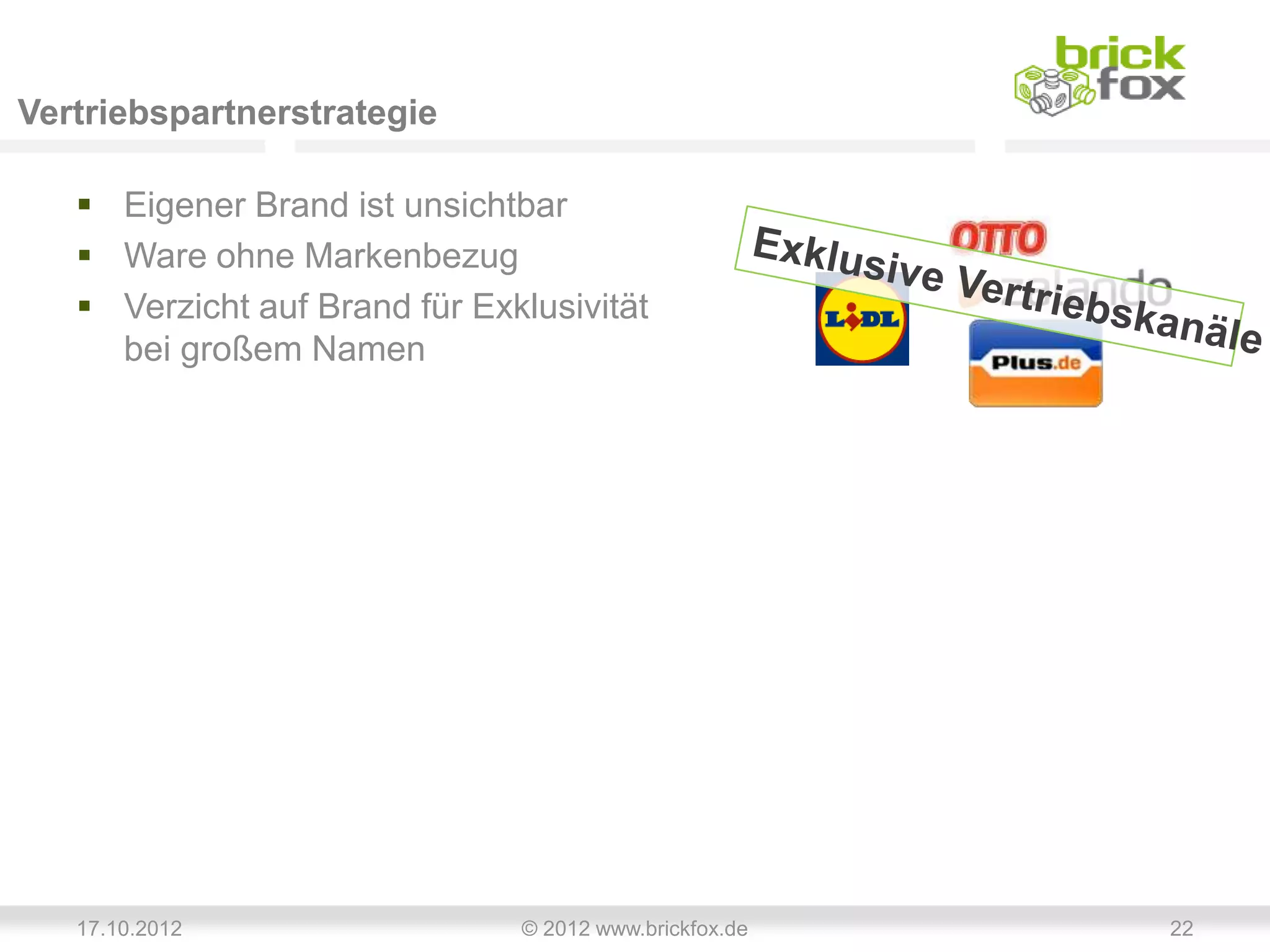 Vertriebspartnerstrategie

    Eigener Brand ist unsichtbar
    Ware ohne Markenbezug
    Verzicht auf Brand für Exklusivität
     bei großem Namen




   17.10.2012                  © 2012 www.brickfox.de   22
 