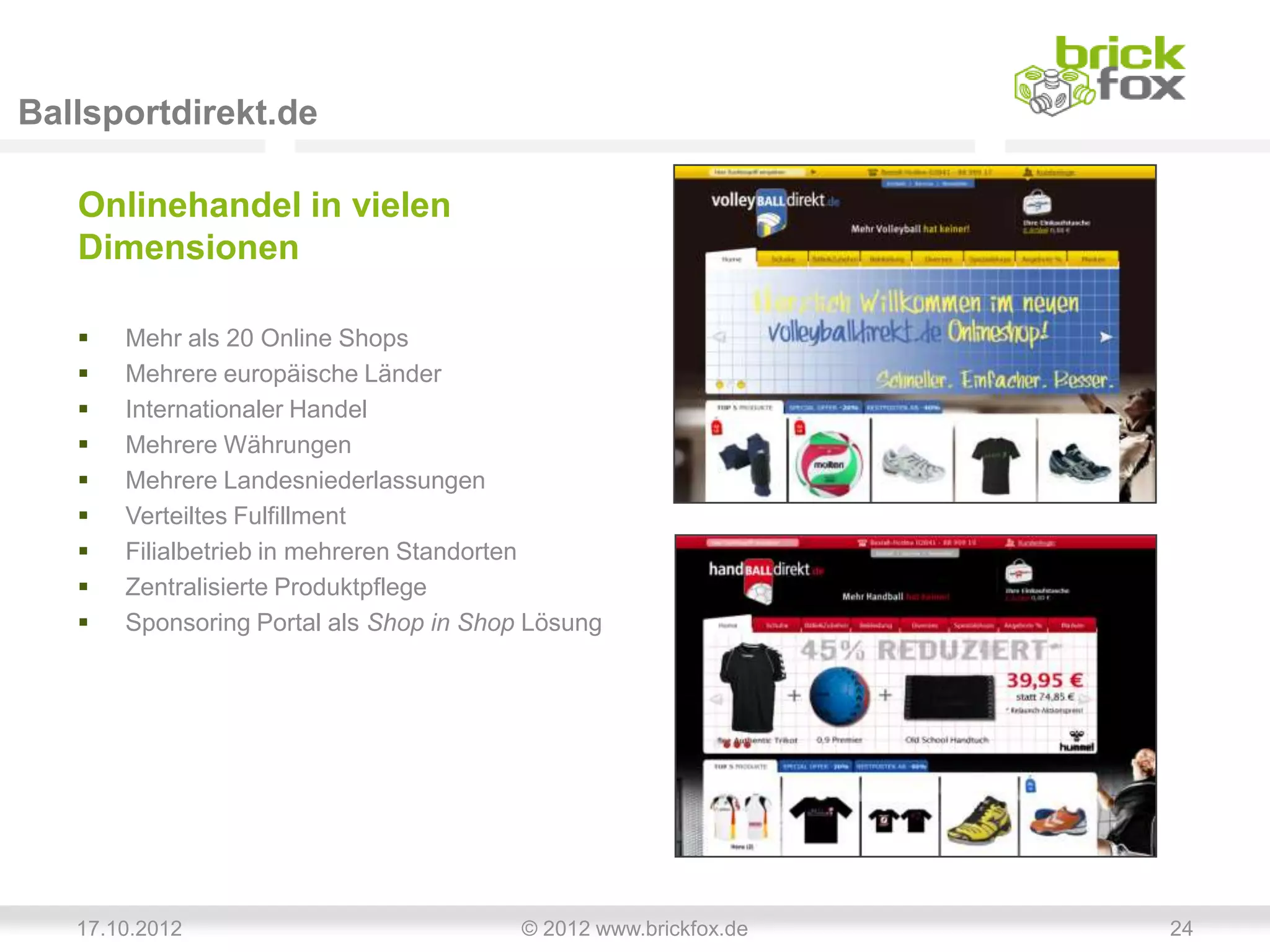 Ballsportdirekt.de

   Onlinehandel in vielen
   Dimensionen

      Mehr als 20 Online Shops
      Mehrere europäische Länder
      Internationaler Handel
      Mehrere Währungen
      Mehrere Landesniederlassungen
      Verteiltes Fulfillment
      Filialbetrieb in mehreren Standorten
      Zentralisierte Produktpflege
      Sponsoring Portal als Shop in Shop Lösung




   17.10.2012                            © 2012 www.brickfox.de   24
 