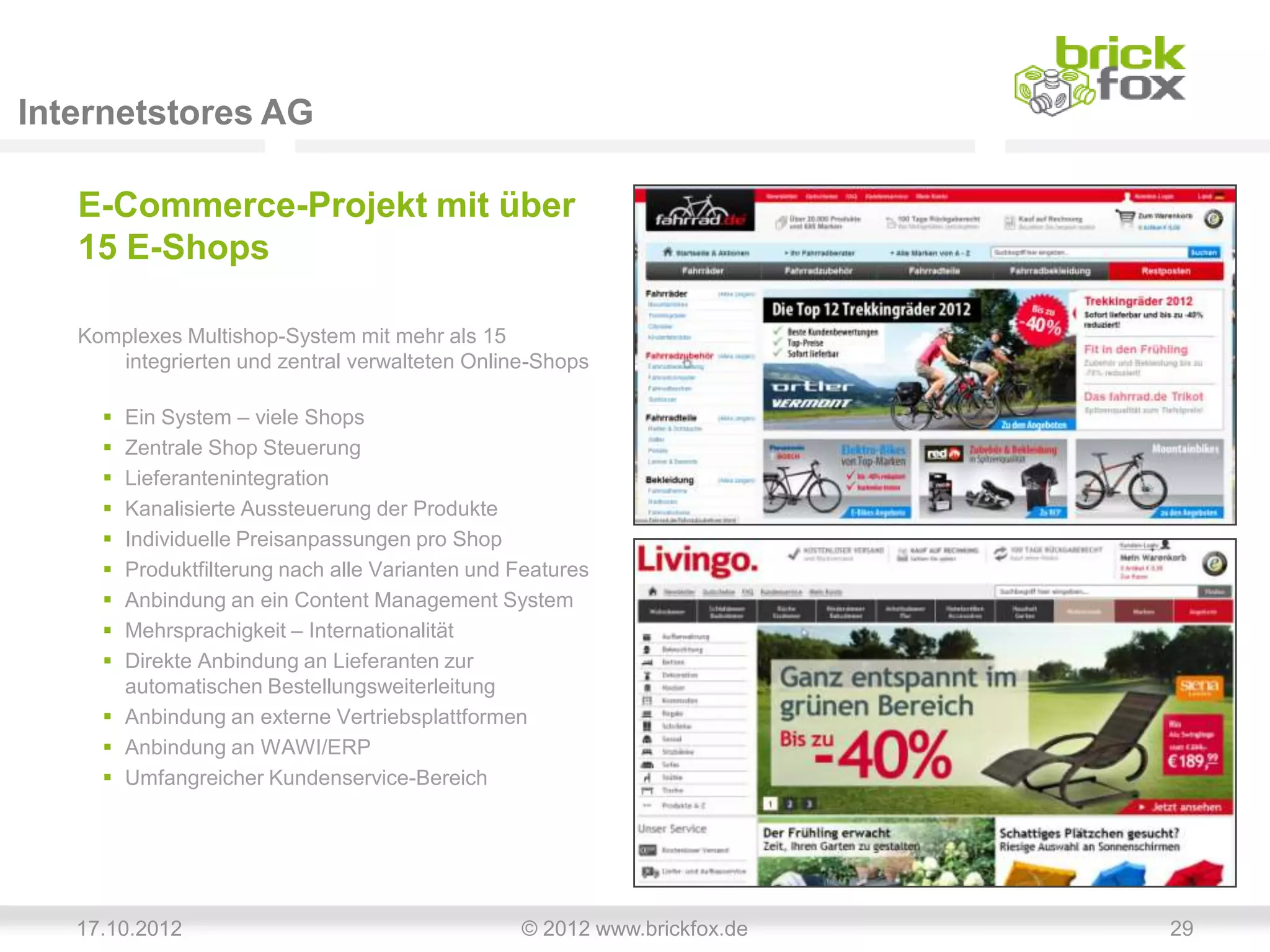 Internetstores AG

   E-Commerce-Projekt mit über
   15 E-Shops

   Komplexes Multishop-System mit mehr als 15
      integrierten und zentral verwalteten Online-Shops

      Ein System – viele Shops
      Zentrale Shop Steuerung
      Lieferantenintegration
      Kanalisierte Aussteuerung der Produkte
      Individuelle Preisanpassungen pro Shop
      Produktfilterung nach alle Varianten und Features
      Anbindung an ein Content Management System
      Mehrsprachigkeit – Internationalität
      Direkte Anbindung an Lieferanten zur
       automatischen Bestellungsweiterleitung
      Anbindung an externe Vertriebsplattformen
      Anbindung an WAWI/ERP
      Umfangreicher Kundenservice-Bereich




   17.10.2012                                   © 2012 www.brickfox.de   29
 