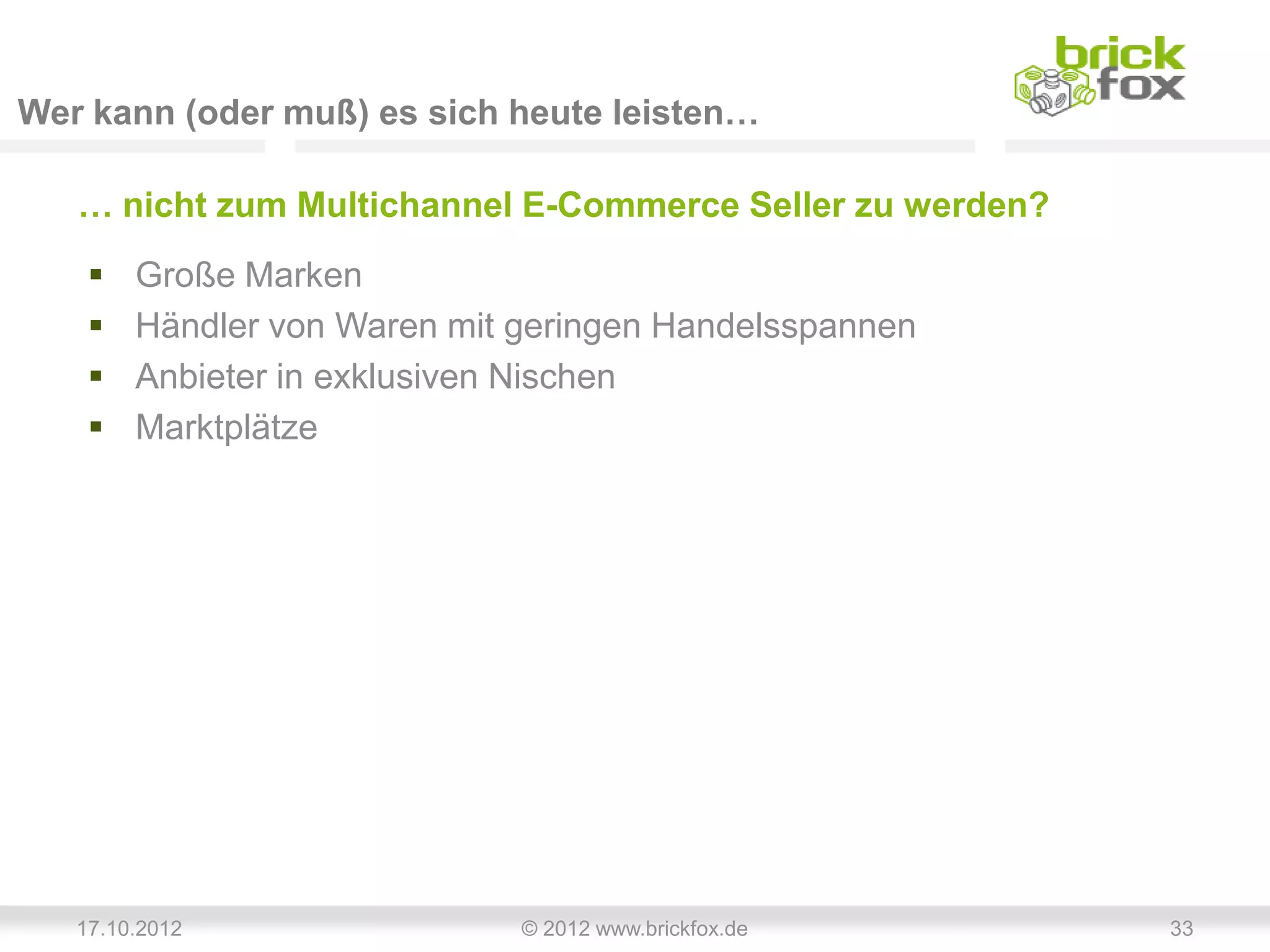 Wer kann (oder muß) es sich heute leisten…

   … nicht zum Multichannel E-Commerce Seller zu werden?
       Große Marken
       Händler von Waren mit geringen Handelsspannen
       Anbieter in exklusiven Nischen
       Marktplätze




   17.10.2012                 © 2012 www.brickfox.de       33
 