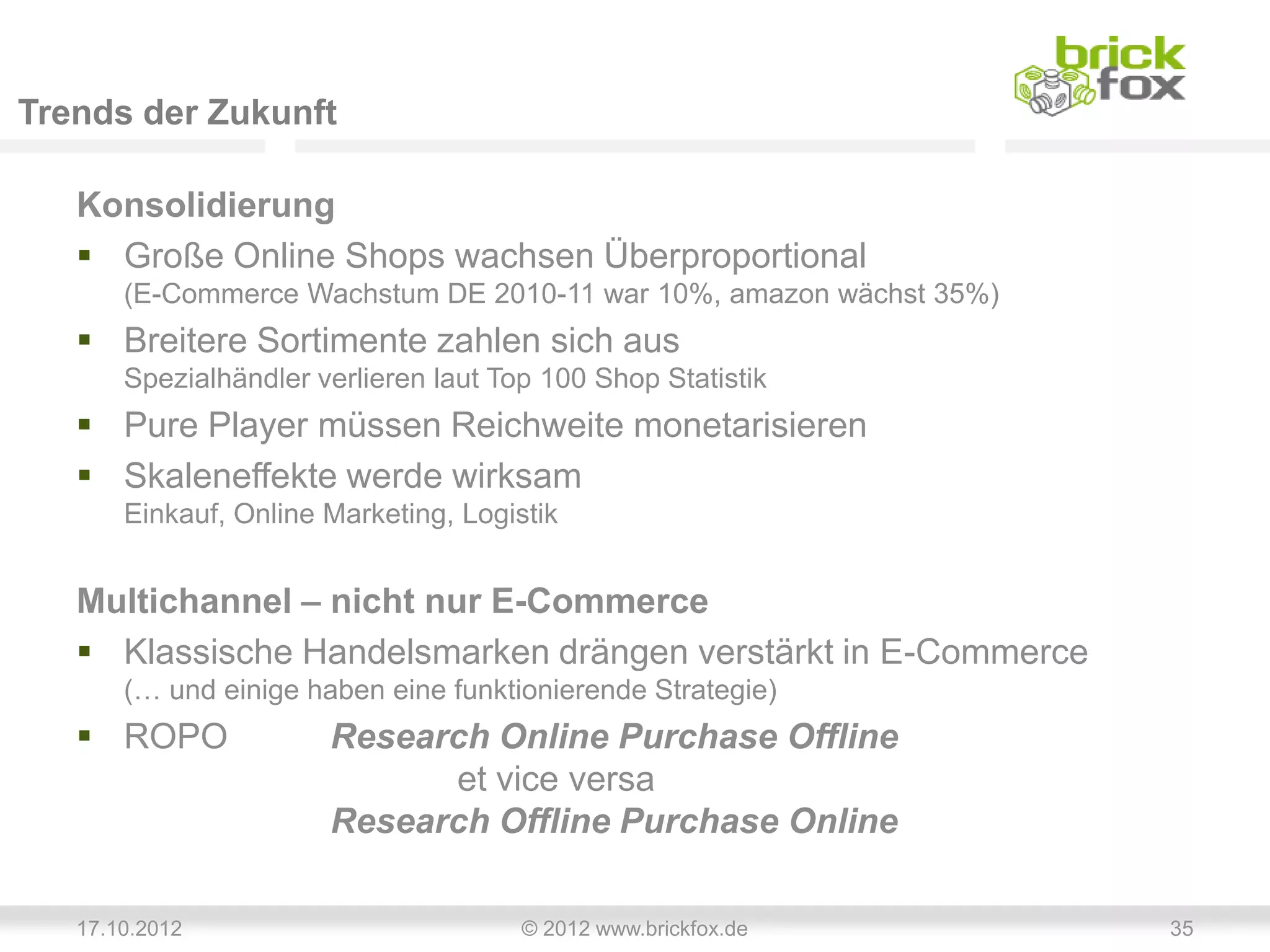 Trends der Zukunft

   Konsolidierung
    Große Online Shops wachsen Überproportional
       (E-Commerce Wachstum DE 2010-11 war 10%, amazon wächst 35%)
    Breitere Sortimente zahlen sich aus
       Spezialhändler verlieren laut Top 100 Shop Statistik
    Pure Player müssen Reichweite monetarisieren
    Skaleneffekte werde wirksam
       Einkauf, Online Marketing, Logistik


   Multichannel – nicht nur E-Commerce
    Klassische Handelsmarken drängen verstärkt in E-Commerce
       (… und einige haben eine funktionierende Strategie)
    ROPO              Research Online Purchase Offline
                             et vice versa
                       Research Offline Purchase Online

   17.10.2012                          © 2012 www.brickfox.de        35
 