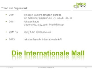 Trend der Gegenwart

    2011       amazon launcht amazon europe
                ein Konto für amazon.de, .fr, .co.uk, .es, .it
    2011       rakuten kauft
                tradoria.de, play.com, PriceMinister,

    2011/12    ebay führt Bestände ein

    2013       rakuten launcht internationale API




   17.10.2012                © 2012 www.brickfox.de              16
 