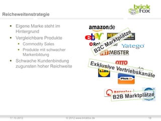 Reicheweitenstrategie

    Eigene Marke steht im
     Hintergrund
    Vergleichbare Produkte
         Commodity Sales
         Produkte mit schwacher
          Markenbildung
    Schwache Kundenbindung
     zugunsten hoher Reichweite




   17.10.2012                      © 2012 www.brickfox.de   18
 