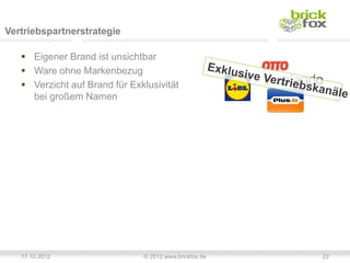 Vertriebspartnerstrategie

    Eigener Brand ist unsichtbar
    Ware ohne Markenbezug
    Verzicht auf Brand für Exklusivität
     bei großem Namen




   17.10.2012                  © 2012 www.brickfox.de   22
 
