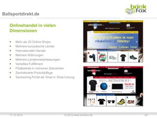 Ballsportdirekt.de

   Onlinehandel in vielen
   Dimensionen

      Mehr als 20 Online Shops
      Mehrere europäische Länder
      Internationaler Handel
      Mehrere Währungen
      Mehrere Landesniederlassungen
      Verteiltes Fulfillment
      Filialbetrieb in mehreren Standorten
      Zentralisierte Produktpflege
      Sponsoring Portal als Shop in Shop Lösung




   17.10.2012                            © 2012 www.brickfox.de   24
 