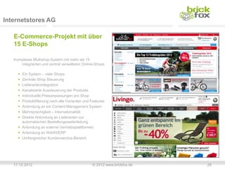Internetstores AG

   E-Commerce-Projekt mit über
   15 E-Shops

   Komplexes Multishop-System mit mehr als 15
      integrierten und zentral verwalteten Online-Shops

      Ein System – viele Shops
      Zentrale Shop Steuerung
      Lieferantenintegration
      Kanalisierte Aussteuerung der Produkte
      Individuelle Preisanpassungen pro Shop
      Produktfilterung nach alle Varianten und Features
      Anbindung an ein Content Management System
      Mehrsprachigkeit – Internationalität
      Direkte Anbindung an Lieferanten zur
       automatischen Bestellungsweiterleitung
      Anbindung an externe Vertriebsplattformen
      Anbindung an WAWI/ERP
      Umfangreicher Kundenservice-Bereich




   17.10.2012                                   © 2012 www.brickfox.de   29
 