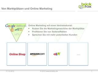 Von Marktplätzen und Online Marketing




                   Online Marketing auf einen Vertriebskanal:
                    Nutzen Sie die Marketingmaschine der Marktplätze
                    Profitieren Sie von Seiteneffekten
            SEO     Sprechen Sie mit mehr potentiellen Kunden




                                                              ….




   17.10.2012                © 2012 www.brickfox.de                     7
 