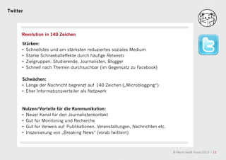 Twitter




      Revolution in 140 Zeichen

      Stärken:
      • Schnellstes und am stärksten reduziertes soziales Medium
      • Starke Schneeballeffekte durch häufige Retweets
      • Zielgruppen: Studierende, Journalisten, Blogger
      • Schnell nach Themen durchsuchbar (im Gegensatz zu Facebook)

      Schwächen:
                                             a
      • Länge der Nachricht begrenzt auf 140 Zeichen („Microblogging“)
      • Eher Informationsverteiler als Netzwerk



      Nutzen/Vorteile für die Kommunikation:
      • Neuer Kanal für den Journalistenkontakt
      • Gut für Monitoring und Recherche
      • Gut für Verweis auf Publikationen, Veranstaltungen, Nachrichten etc.
      • Inszenierung von „Breaking News“ (vorab twittern)



                                                                               © Mann beißt Hund 2012 / 15
 