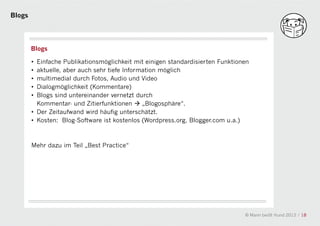 Blogs




        Blogs

        • Einfache Publikationsmöglichkeit mit einigen standardisierten Funktionen
        • aktuelle, aber auch sehr tiefe Information möglich
        • multimedial durch Fotos, Audio und Video
        • Dialogmöglichkeit (Kommentare)
        • Blogs sind untereinander vernetzt durch
          Kommentar- und Zitierfunktionen  „Blogosphäre“.
        • Der Zeitaufwand wird häufig unterschätzt.
                                               a
        • Kosten: Blog-Software ist kostenlos (Wordpress.org, Blogger.com u.a.)



        Mehr dazu im Teil „Best Practice“




                                                                                © Mann beißt Hund 2012 / 18
 