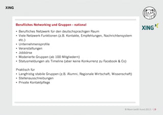 XING




       Berufliches Networking und Gruppen - national

       • Berufliches Netzwerk für den deutschsprachigen Raum
       • Viele Netzwerk-Funktionen (z.B. Kontakte, Empfehlungen, Nachrichtensystem
         etc.)
       • Unternehmensprofile
       • Veranstaltungen
       • Jobbörse
       • Moderierte Gruppen (ab 100 Mitgliedern)
                                               a
       • Statusmeldungen als Timeline (aber keine Konkurrenz zu Facebook & Co)

       Praktisch für
       • Langfristig stabile Gruppen (z.B. Alumni, Regionale Wirtschaft, Wissenschaft)
       • Stellenausschreibungen
       • Private Kontaktpflege




                                                                                 © Mann beißt Hund 2012 / 19
 