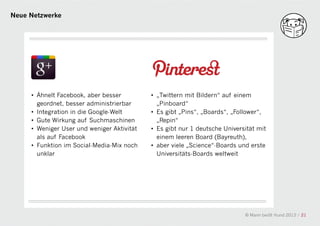 Neue Netzwerke




     • Ähnelt Facebook, aber besser         • „Twittern mit Bildern“ auf einem
       geordnet, besser administrierbar       „Pinboard“
     • Integration in die Google-Welt       • Es gibt „Pins“, „Boards“, „Follower“,
     • Gute Wirkung auf Suchmaschinen       a „Repin“
     • Weniger User und weniger Aktivität   • Es gibt nur 1 deutsche Universität mit
       als auf Facebook                       einem leeren Board (Bayreuth),
     • Funktion im Social-Media-Mix noch    • aber viele „Science“-Boards und erste
       unklar                                 Universitäts-Boards weltweit




                                                                            © Mann beißt Hund 2012 / 21
 