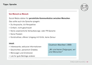 Tipps: Sprache




      Von Mensch zu Mensch

      Social Media stehen für persönliche Kommunikation zwischen Menschen.
      Das sollte auch die Sprache spiegeln:
      • Du-Ansprache, Ich-Perspektive
      • Einfach, nicht geschraubt
      • Keine unpersönliche Verlautbarungs- oder PR-Sprache
      • Keine Floskeln
                                                a
      • Konstruktiver, offener Umgang mit Kritik, keine Zensur


      Inhalt:
                                                     Cluetrain-Manifest 1999:
      • Interessante, exklusive Informationen
      • Geschichten, persönlich Erlebtes             „Wir sind keine Zielgruppe, wir
      • Meinungen und Emotionen
                                                     sind Menschen“

      • Lob für gute Beiträge anderer


                                                                              © Mann beißt Hund 2012 / 30
 
