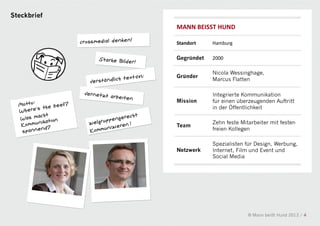 Steckbrief
             MANN BEISST HUND

             Standort    Hamburg

             Gegründet   2000

                         Nicola Wessinghage,
             Gründer
                         Marcus Flatten

                         Integrierte Kommunikation
             Mission     für einen überzeugenden Auftritt
                         in der Öffentlichkeit

                         Zehn feste Mitarbeiter mit festen
             Team
                         freien Kollegen

                         Spezialisten für Design, Werbung,
             Netzwerk    Internet, Film und Event und
                         Social Media




                                       © Mann beißt Hund 2012 / 4
 