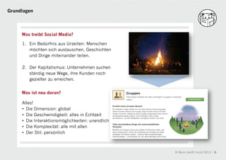 Grundlagen




     Was treibt Social Media?

     1. Ein Bedürfnis aus Urzeiten: Menschen
        möchten sich austauschen, Geschichten
        und Dinge miteinander teilen.

     2. Der Kapitalismus: Unternehmen suchen
        ständig neue Wege, ihre Kunden noch
        gezielter zu erreichen.
                                            a
     Was ist neu daran?

     Alles!
     • Die Dimension: global
     • Die Geschwindigkeit: alles in Echtzeit
     • Die Interaktionsmöglichkeiten: unendlich
     • Die Komplexität: alle mit allen
     • Der Stil: persönlich



                                                  © Mann beißt Hund 2012 / 6
 