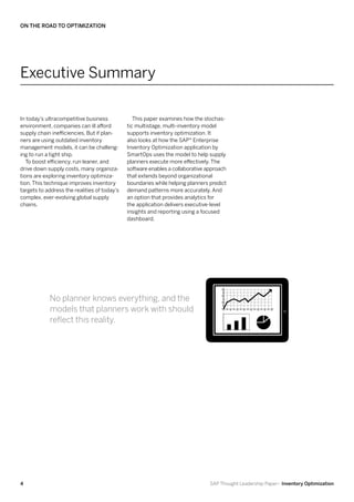 On the Road to Optimization




Executive Summary

In today’s ultracompetitive business             This paper examines how the stochas-
environment, companies can ill afford         tic multistage, multi-inventory model
supply chain inefficiencies. But if plan-     supports inventory optimization. It
ners are using outdated inventory             also looks at how the SAP® Enterprise
management models, it can be challeng-        Inventory Optimization application by
ing to run a tight ship.                      SmartOps uses the model to help supply
   To boost efficiency, run leaner, and       planners execute more effectively. The
drive down supply costs, many organiza-       software enables a collaborative approach
tions are exploring inventory optimiza-       that extends beyond organizational
tion. This technique improves inventory       boundaries while helping planners predict
targets to address the realities of today’s   demand patterns more accurately. And
complex, ever-evolving global supply          an option that provides analytics for
chains.                                       the application delivers executive-level
                                              insights and reporting using a focused
                                              dashboard.




            No planner knows everything, and the
            models that planners work with should
            reflect this reality.




4                                                                               SAP Thought Leadership Paper– Inventory Optimization
 