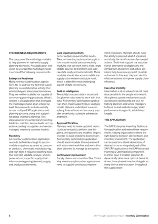 The Business Requirements                       Data Input Connectivity                       ment processes. Planners should have
                                                Better outputs require better inputs.         the ability to play out what-if scenarios
The purpose of the multistage model is          Thus, an inventory optimization applica-      and study the ramifications of proposed
to help planners in real-world supply           tion should include data connectivity         actions. Tools that support the visualiza-
planning scenarios. Any application that        modules that can work with a wide range       tion of alternative strategies and the
seeks to leverage the multistage model          of data sources to transform and load         comparison of planned and actual sce-
must meet the following requirements.           raw data easily and automatically. These      narios help businesses predict possible
                                                modules should also accommodate the           outcomes. In this way, they can identify
Enterprise Readiness                            supply chain network structure itself,        effective actions to improve supply chain
Many inventory optimization applica-            which is often the most challenging           efficiency.
tions fail to address the fact that supply      aspect of data connectivity.
planning is a collaborative activity that                                                     Executive Visibility
extends beyond enterprise boundaries.           Built-in Intelligence                         Information is of no value if it is not read-
They are neither scalable nor capable of        The ability to access data is important.      ily accessible to the people who need it.
automating planning processes. What’s           But planners also need to work with that      At-a-glance update mechanisms such
needed is an application that leverages         data. An inventory optimization applica-      as executive dashboards are vital for
the multistage model at an enterprise           tion, then, must support robust analysis      helping planners and senior managers
level. Requirements include visibility          to help planners understand issues in-        to focus on and evaluate supply chain
across multiple ERP applications and            volving forecast bias and accuracy, sup-      performance in regard to established
planning systems, along with support            plier uncertainty, schedule adherence,        targets.
for global inventory planning. This             and more.
allows planners to understand inventory                                                       The Application
liabilities, maintain service levels, and op-   Approval Workflow
erate according to supplier- and vendor-        Planners need to review updated inputs        The SAP Enterprise Inventory Optimiza-
managed inventory business models.              (such as forecasts), perform due dili-        tion application addresses these require-
                                                gence, and approve any modified targets       ments, helping organizations strike the
Flexibility                                     in order to avoid problems downstream.        right balance between service levels and
An inventory optimization application           An inventory optimization application         inventory investment. The application
needs to be flexible enough to accom-           should accommodate this requirement           can be used on a stand-alone basis, if
modate industries as varied as consum-          with automated workflow and alerts that       desired, or as an integrated part of the
er products, chemicals, manufacturing,          allow planners to manage by exception.        SAP ERP application or the SAP Advanced
and high tech. It requires reporting tools                                                    Planning & Optimization component.
that can help validate, analyze, and im-        Continuous Improvement                        In either case, it enables planners to
prove industry-specific supply chain            Supply chains are in constant flux. This is   dynamically determine optimal demand-
information regarding demand, supply,           why inventory optimization applications       driven, time-phased inventory targets for
and production elements.                        need to support continuous improve-           every item at every location throughout
                                                                                              the supply chain.




6                                                                                  SAP Thought Leadership Paper– Inventory Optimization
 