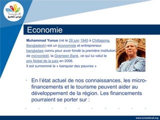 Economie
Muhammad Yunus (né le 28 juin 1940 à Chittagong,
Bangladesh) est un économiste et entrepreneur
bangladais connu pour avoir fondé la première institution
de microcrédit, la Grameen Bank, ce qui lui valut le
prix Nobel de la paix en 2006.
Il est surnommé le « banquier des pauvres »



• En l’état actuel de nos connaissances, les micro-
  financements et le tourisme peuvent aider au
  développement de la région. Les financements
  pourraient se porter sur :


                                                            www.tunisiaforall.org
 