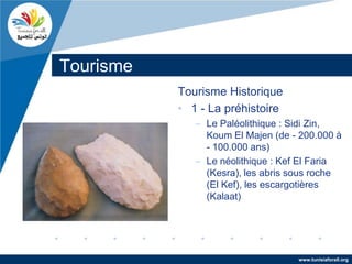 Tourisme
           Tourisme Historique
           • 1 - La préhistoire
              – Le Paléolithique : Sidi Zin,
                Koum El Majen (de - 200.000 à
                - 100.000 ans)
              – Le néolithique : Kef El Faria
                (Kesra), les abris sous roche
                (El Kef), les escargotières
                (Kalaat)




                                   www.tunisiaforall.org
 