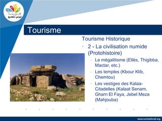 Tourisme
           Tourisme Historique
           • 2 - La civilisation numide
             (Protohistoire)
              – Le mégalitisme (Ellès, Thigibba,
                Mactar, etc.)
              – Les temples (Kbour Klib,
                Chemtou)
              – Les vestiges des Kalaa-
                Citadelles (Kalaat Senam,
                Gharn El Faya, Jebel Meza
                (Mahjouba)



                                     www.tunisiaforall.org
 