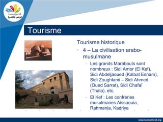 Tourisme
           Tourisme historique
           • 4 – La civilisation arabo-
             musulmane
              – Les grands Marabouts sont
                nombreux : Sidi Amor (El Kef),
                Sidi Abdeljaoued (Kalaat Esnam),
                Sidi Zoughlami – Sidi Ahmed
                (Oued Sarrat), Sidi Chafaï
                (Thala), etc.
              – El Kef : Les confréries
                musulmanes Aissaouia,
                Rahmania, Kadriya

                                      www.tunisiaforall.org
 