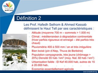 Définition 2
   Les Prof. Hafedh Sethom & Ahmed Kassab
   définissent le Haut Tell par ses caractéristiques :
      – Altitude (moyenne 700 m – sommets > 1.000 m)
      – Climat : méditerranéen à dégradation continentale
        (hiver parfois rigoureux et enneigé – été parfois très
        chaud)
      – Pluviométrie 400 à 500 mm / an et très irrégulière
      – Bien boisé (pin d’Alep, Thuva de Berbérie)
      – Population campagnarde, très jeune (chômage >
        20%) Densité 55 hab / km2 (moy. Nat. 60 hab / km2)
      – Urbanisation faible : El Kef 40.000 hab, autres de 15
        à 20.000 hab.
      – Economie essentiellement agricole
                                                    www.tunisiaforall.org
 