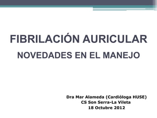 FIBRILACIÓN AURICULAR
 NOVEDADES EN EL MANEJO



         Dra Mar Alameda (Cardióloga HUSE)
               CS Son Serra-La Vileta
                  18 Octubre 2012
 