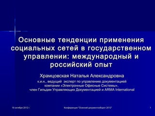 19 октября 2012 г.19 октября 2012 г. Конференция "Осенний документооборот 2012"Конференция "Осенний документооборот 2012" 11
Основные тенденции примененияОсновные тенденции применения
социальных сетей в государственномсоциальных сетей в государственном
управлении: международный иуправлении: международный и
российский опытроссийский опыт
Храмцовская Наталья АлександровнаХрамцовская Наталья Александровна
к.и.н., ведущий  эксперт по управлению документациейк.и.н., ведущий  эксперт по управлению документацией
компании «Электронные Офисные Системы»,компании «Электронные Офисные Системы»,
член Гильдии Управляющих Документацией ичлен Гильдии Управляющих Документацией и ARMA InternationalARMA International
 