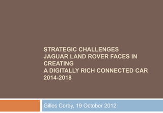 STRATEGIC CHALLENGES
JAGUAR LAND ROVER FACES IN
CREATING
A DIGITALLY RICH CONNECTED CAR
2014-2018



Gilles Corby, 19 October 2012
 