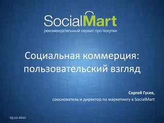Социальная коммерция:
        пользовательский взгляд

                                                 Сергей Гусев,
             сооснователь и директор по маркетингу в SocialMart


03.12.2012
 