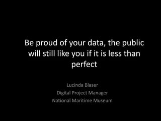 Be proud of your data, the public
 will still like you if it is less than
                 perfect

               Lucinda Blaser
          Digital Project Manager
         National Maritime Museum
 