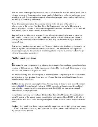 We have senses that are pulling in massive amount of information from the outside world. You’re
listening to me now. You’re probably doing a bunch of other things while you are tapping away
on a table as well. They’re getting senses of information there and you are seeing, and hearing,
and feeling, and touching, and tasting.
Those all contain information that’s coming into the body, but most of the activity is
subconscious. In the world of big data, this is the Zen goal, and what we’re delivering in a
number of places is to make as many actions as possible in a telco environment, as in a network
environment, come to that automatic, subconscious state.
Suppose I have a problem on a network. I relate it back to the people who need to know, but I
don’t require human intervention. We’re looking a position where the human intervention is
looking at patterns in that information to decide what they can do intellectually to make the
business better.
That probably speaks to another point here. We use a solution with visualization, because in the
world of big data, you can’t understand data in numbers. Your human brain isn’t capable of
processing enough, but it is capable of identifying patterns of pictures, and that’s where we go
with our visualization technology.
Gather and use data
Gardner: So your clients are able to take massive amounts of data and new types of data from
a variety of different sources. Rather than be overwhelmed by that, through this analogy to being
subconscious, you’re able to gather and use it.
But when something does present a point of information that’s important, you can visualize that
and bring that to their attention. It’s a nice way of being the right mix of intelligence, but not
overwhelming levels of data.
Stubley: Let me give you an example of that. We’ve got one customer who is one of the largest
telcos in EMEA. They’re basically taking in 90,000 alarms from the network a day, and that’s
their subsidiary companies, all into one environment. But 90,000 alarms needing manual
intervention is a very big number.
Using the Zen technology, we’ve been able to reduce that to 10,000 alarms. We’ve effectively
taken 90 percent of the manual processing out to that environment. Now, 10,000 is still a lot of
alarms to deal with, but it’s a lot less frightening than 90,000, and that’s a real impact in human
terms.
Gardner: Very good. Now that we understand a bit about what you do, let’s get into how you do
it? What’s beneath the covers in your Zen system that allows you to conﬁdently say we can take
any volume of data we want?
 