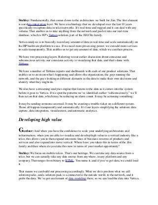 Stubley: Fundamentally, that comes down to the architecture we built for Zen. The ﬁrst element
is our data-integration layer. We have a technology that we developed over the last 10 years
speciﬁcally to capture data in telco networks. It’s real-time and rugged and it can deal with any
volume. That enables us to take anything from the network and push it into our real-time
database, which is HP’s Vertica solution, part of the HAVEn family.
Vertica analysis is to basically record any amount of data in real time and scale automatically on
the HP hardware platform we use. If we need more processing power, we can add more services
to scale transparently. That enables us to get any amount of data, which we can then process.
We have two processing layers. Referring to our earlier discussion about conscious and
subconscious activity, our conscious activity is visualizing that data, and that’s done with
Tableau.
We have a number of Tableau reports and dashboards with each of our product solutions. That
enables us to envision what’s happening and allows the organization, the guys running the
network, and the guys looking at different elements in the data to make their own decisions and
identify what they might do.
We also have a streaming analytics engine that listens to the data as it comes into the system
before it goes to Vertica. If we spot the patterns we’ve identiﬁed earlier “subconsciously,” we’ll
then act on that data, which may be reducing an alarm count. It may be actioning something.
It may be sending someone an email. It may be creating a trouble ticket on a different system.
Those all happen transparently and automatically. It’s four layers simplifying the solution: data
capture, data integration, visualization, and automatic analytics.
Developing high value
Gardner: And when you have the conﬁdence to scale your underlying architecture and
infrastructure, when you are able to visualize and develop high value to a vertical industry like a
telco, this allows you to then expand into more lines of business in terms of products and
services and also expand into move vertical. Where have you taken this in terms of the Zen
family and then where do you take this now in terms of your market opportunity?
Stubley: We focus on mobile telcos. That’s our heritage. We can take any data source from a
telco, but we can actually take any data source from anywhere, in any platform and any
company. That ranges from binary to HTML. You name it, and if you’ve got data, we could load
it.
That means we can build our processing accordingly. What we do is position what we call
solution packs, and a solution pack is a connector to the outside world, to the network, and it
grabs the data. We’ve got an element of data modeling there, so we can load the data into Vertica.
 