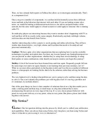 Then, we have already built reports in Tableau that allows us to interrogate automatically. That’s
at a component level.
Once you go to a number of components, we can then look horizontally across those different
items and look at the behaviors that interact with each other. If you are looking at pure telco
terms, we would be looking at different network devices, the end-to-end performance of the
network, but the same would apply to a fraud scenario or could apply to someone who is running
cable TV.
So multi-play players are interesting because they want to monitor what’s happening with TV as
well and that will ﬁt in exactly in the same category. Realistically, anybody with high-volume,
real-time data can take beneﬁt from Vertica.
Another interesting play in this scenario is social gaming and online advertising. They all have
similar data characteristics, very high volume and ﬁxed data that needs to be analyzed and
processed automatically.
Gardner: We have quite a few other organizations that are exploring how to use the available
technologies to gather and exploit data. Are there any lessons learned, any hindsight perspectives
you can provide as other organizations, whether they’re using their own technology or using
third-parties or some combination, what should you keep in mind as you begin this journey?
Stubley: A lot of the lessons have been learned time-and-time again. Frequently, people fall into
the same traps over-and-over again. Insanity is not learning from previous mistakes, isn’t it?
What we see most often, particularly in the big-data world, and I see this in a number of different
forms, is when people are looking for the data to be the solution, rather than solving the business
problem.
The very highest level is ﬁnding what problem are you’re going to solve and then using the data
to solve it. You won’t identify the problems just with big data itself. It’s too big a problem and
it’s irrational, if you think about it.
One of the great things we have is that a number of solutions that sit on a big data enable you to
make a starting point and then step, in small steps, to a big data solution that is more
encompassing, but proven at every stage of the way. It’s a very classic project behavior with
proof at every point, delivery at every point, value at every point. But please, please don’t think
big data is the answer.
Why Vertica?
Gardner: One last question delving into the process by which you’ve crafted your architecture
and capabilities. Have you always been using Vertica, how long have you been using Vertica and
what is it that drove you to using it vis-à-vis alternatives?
 