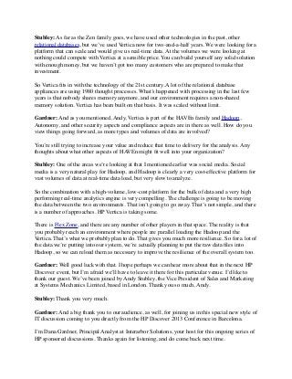 Stubley: As far as the Zen family goes, we have used other technologies in the past, other
relational databases, but we’ve used Vertica now for two-and-a-half years. We were looking for a
platform that can scale and would give us real-time data. At the volumes we were looking at
nothing could compete with Vertica at a sensible price. You can build yourself any solid solution
with enough money, but we haven’t got too many customers who are prepared to make that
investment.
So Vertica ﬁts in with the technology of the 21st century. A lot of the relational database
appliances are using 1980 thought processes. What’s happened with processing in the last few
years is that nobody shares memory anymore, and our environment requires a non-shared
memory solution. Vertica has been built on that basis. It was scaled without limit.
Gardner: And as you mentioned, Andy, Vertica is part of the HAVEn family and Hadoop,
Autonomy, and other security aspects and compliance aspects are in there as well. How do you
view things going forward, as more types and volumes of data are involved?
You’re still trying to increase your value and reduce that time to delivery for the analysis. Any
thoughts about what other aspects of HAVEn might ﬁt well into your organization?
Stubley: One of the areas we’re looking at that I mentioned earlier was social media. Social
media is a very natural play for Hadoop, and Hadoop is clearly a very cost-effective platform for
vast volumes of data at real-time data load, but very slow to analyze.
So the combination with a high-volume, low-cost platform for the bulk of data and a very high
performing real-time analytics engine is very compelling. The challenge is going to be moving
the data between the two environments. That isn’t going to go away. That’s not simple, and there
is a number of approaches. HP Vertica is taking some.
There is Flex Zone, and there are any number of other players in that space. The reality is that
you probably reach an environment where people are parallel loading the Hadoop and the
Vertica. That’s what we probably plan to do. That gives you much more resilience. So for a lot of
the data we’re putting into our system, we’re actually planning to put the raw data ﬁles into
Hadoop, so we can reload them as necessary to improve the resilience of the overall system too.
Gardner: Well good luck with that. I hope perhaps we can hear more about that in the next HP
Discover event, but I’m afraid we’ll have to leave it there for this particular venue. I’d like to
thank our guest. We’ve been joined by Andy Stubley, the Vice President of Sales and Marketing
at Systems Mechanics Limited, based in London. Thank you so much, Andy.
Stubley: Thank you very much.
Gardner: And a big thank you to our audience, as well, for joining us in this special new style of
IT discussion coming to you directly from the HP Discover 2013 Conference in Barcelona.
I’m Dana Gardner, Principal Analyst at Interarbor Solutions, your host for this ongoing series of
HP sponsored discussions. Thanks again for listening, and do come back next time.
 