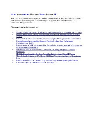 Listen to the podcast. Find it on iTunes. Sponsor: HP
Transcript of a sponsored BrieﬁngsDirect podcast on making telcos more responsive to customer
and operators by using big-data tools and analysis. Copyright Interarbor Solutions, LLC,
2005-2014. All rights reserved.
You may also be interested in:
	

 •	

 Network virtualization eases developer and operations snafus in the mobile and cloud era
	

 •	

 Siemens Brazil blazes a best practices path to deliver work ﬂow applications on mobile
devices
	

 •	

 Service virtualization solves bottlenecks amid complex billing process for German telco
	

 •	

 Nimble Storage Leverages Big Data and Cloud to Produce Data Performance
Optimization on the Fly
	

 •	

 Inside story on how HP implemented the TippingPoint intrusion prevention system across
its own security infrastructure
	

 •	

 In remaking itself, HP delivers the IT means for struggling enterprises to remake
themselves
	

 •	

 MZI Healthcare Identiﬁes Big Data Patient Productivity Gems Using HP Vertica
	

 •	

 Thought Leader Interview: HP's Global CISO Brett Wahlin on the future of Security and
Risk
	

 •	

 Panel explains how CSC creates a tough cybersecurity posture against global threats
	

 •	

 Risk and complexity: Businesses need to get a grip
 
 