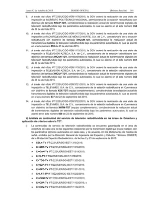 Lunes 12 de octubre de 2015 DIARIO OFICIAL (Primera Sección) 101
9. A través del oficio IFT/225/UC/DG-VER/1178/2015, la DGV ordenó la realización de una visita de
inspección al INSTITUTO POLITÉCNICO NACIONAL, permisionaria de la estación radiodifusora con
distintivo de llamada XHCIP-TDT, corroborándose la realización actual de transmisiones digitales de
televisión radiodifundida bajo los parámetros autorizados, lo cual se asentó en el acta número 354
de 29 de abril de 2015.
10. A través del oficio IFT/225/UC/DG-VER/1177/2015, la DGV ordenó la realización de una visita de
inspección a RADIOTELEVISORA DE MÉXICO NORTE, S.A. de C.V., concesionaria de la estación
radiodifusora con distintivo de llamada XHCUM-TDT, corroborándose la realización actual de
transmisiones digitales de televisión radiodifundida bajo los parámetros autorizados, lo cual se asentó
en el acta número 353 de 27 de abril de 2015.
11. A través del oficio IFT/225/UC/DG-VER/1175/2015, la DGV ordenó la realización de una visita de
inspección a TELEVISIÓN AZTECA, S.A. de C.V., concesionaria de la estación radiodifusora con
distintivo de llamada XHCUR-TDT, corroborándose la realización actual de transmisiones digitales de
televisión radiodifundida bajo los parámetros autorizados, lo cual se asentó en el acta número 351
de 29 de abril de 2015.
12. A través del oficio IFT/225/UC/DG-VER/1176/2015, la DGV ordenó la realización de una visita de
inspección a TELEVISIÓN AZTECA, S.A. de C.V., concesionaria de la estación radiodifusora con
distintivo de llamada XHCUV-TDT, corroborándose la realización actual de transmisiones digitales de
televisión radiodifundida bajo los parámetros autorizados, lo cual se asentó en el acta número 352
de 29 de abril de 2015.
13. A través del oficio IFT/225/UC/DG-VER/3721/2015, la DGV ordenó la realización de una visita de
inspección a TELEVIMEX, S.A. de C.V., concesionaria de la estación radiodifusora en Cuernavaca
con distintivo de llamada XEX-TDT (equipo complementario), corroborándose la realización actual de
transmisiones digitales de televisión radiodifundida bajo los parámetros autorizados, lo cual se asentó
en el acta número 937 del 22 de septiembre del 2015.
14. A través del oficio IFT/225/UC/DG-VER/3722/2015, la DGV ordenó la realización de una visita de
inspección a TELEVIMEX, S.A. de C.V., concesionaria de la estación radiodifusora en Cuernavaca
con distintivo de llamada XHTM-TDT (equipo complementario), corroborándose la realización actual
de transmisiones digitales de televisión radiodifundida bajo los parámetros autorizados, lo cual se
asentó en el acta número 938 de 22 de septiembre de 2015.
b) Análisis de continuidad del servicio de televisión radiodifundida en las Áreas de Cobertura y
aplicación de criterios sobre la TDT.
i) La continuidad de servicio de televisión radiodifundida se encuentra garantizada en el área de
cobertura de cada una de las siguientes estaciones por la transmisión digital que éstas realizan, con
los parámetros técnicos autorizados en cada caso, y de acuerdo con los Dictámenes de Réplica de
señal, emitidos por la Dirección General de Ingeniería del Espectro y Estudios Técnicos (DGIEET)
de la Unidad de Espectro Radioeléctrico, de fechas 2 y 23 de septiembre de 2015:
● XELN-TV IFT/222/UER/DG-IEET/1315/2015;
● XHGDP-TV IFT/222/UER/DG-IEET/1316/2015;
● XHOAH-TV IFT/222/UER/DG-IEET/1319/2015;
● XHO-TV IFT/222/UER/DG-IEET/1318/2015;
● XHTOB-TV IFT/222/UER/DG-IEET/1320/2015;
● XHGZP-TV IFT/222/UER/DG-IEET/1317/2015;
● XHGPD-TV IFT/222/UER/DG-IEET/1321/2015;
● XHLRT-TV IFT/222/UER/DG-IEET/1322/2015;
● XHCUM-TV IFT/222/UER/DG-IEET/1132/2015;
● XHCUR-TV IFT/222/UER/DG-IEET/1133/2015, y
● XHCUV-TV IFT/222/UER/DG-IEET/1134/2015.
 