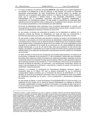 102 (Primera Sección) DIARIO OFICIAL Lunes 12 de octubre de 2015
ii) En cuanto a la estación con distintivo de llamada XHCIP-TV, cabe señalar que no replica digitalmente
sus señales en la totalidad de su área de cobertura. A este respecto, de acuerdo con diferentes
precedentes jurisprudenciales, las notas características del servicio público son aquellas que
determinan que su prestación debe realizar conforme a un régimen de derecho público, especial y
propio que lo particulariza e identifica frente a otras actividades administrativas y cuyas
particularidades son su generalidad, uniformidad, continuidad, regularidad, obligatoriedad y
subordinación a la administración pública.4
En este sentido, la característica de continuidad debe
entenderse como la necesidad de evitar la interrupción en la prestación de los servicios, ello al tenor
de sus propias características y a las necesidades que debe satisfacer.
El Servicio de Radiodifusión debe entenderse como la actividad desempeñada en conjunto y de
forma general por el universo de concesionarios y permisionarios, quienes operan y prestan el mismo
conforme a lo establecido en el artículo 3 fracción LIV de la LFTR.
En tal contexto, el principio de continuidad en beneficio de la colectividad se satisface con la
prestación conjunta del Servicio de Radiodifusión por parte de todos los concesionarios y
permisionarios autorizados para atender a una determinada población en el territorio nacional.
En este sentido, el deber del Estado para garantizar el derecho de acceso a las tecnologías de la
información y comunicación, así como a los servicios de radiodifusión y telecomunicaciones, incluido
el de banda ancha e internet a que se refiere el artículo 6° párrafo tercero de la Constitución Política
de los Estados Unidos, considerando el alcance de lo que conlleva una norma programática de esta
naturaleza; se ve satisfecho en la medida de la concurrencia en una misma localidad de distintas
señales radiodifundas, y no así de una sola de ellas, dado que la prestación de este servicio está
dirigido a la población o colectividad que es capaz de recibir de manera directa y gratuita las señales
radiodifundidas por los diferentes concesionarios y permisionarios que tiene cobertura en la localidad
de que se trate.
En efecto, al indicar el artículo 28 de la Constitución que el Instituto debe garantizar, en el ejercicio de
sus funciones, lo dispuesto en los artículos 6º y 7º de la Constitución, resulta claro que la actuación
del Instituto debe regirse por el deber de preservar las condiciones generales y especiales que la ley
fundamental impone a la prestación de estos servicios públicos. Más aún, debe garantizar el ejercicio
de los derechos previstos en los artículos 6º y 7º de la Constitución, entre los que se encuentran los
derechos de libertad de expresión y de información, y los recientemente incorporados: derecho de
acceso a las tecnologías de la información y comunicación y derecho de acceso a los servicios de
radiodifusión y telecomunicaciones.
Conforme a lo expuesto, la Terminación de Transmisiones Analógicas encuentra soporte y
fundamento legal en la Política TDT bajo la premisa fundamental de que la autorización
correspondiente deberá considerar que la continuidad del Servicio de Radiodifusión no se vea
afectada, de modo tal que la población involucrada cuente con la posibilidad de recibir otras señales
de radiodifusión generadas por el mismo u otros concesionarios o permisionarios prestadores
del mismo.
En este sentido el Instituto, a través del Dictamen IFT/222/UER/DG-IEET/1131/2015 de fecha 2 de
septiembre de 2015 emitido por la Unidad de Espectro Radioeléctrico ha analizado la existencia
de señales radiodifundidas en el área de cobertura mencionada, y el resultado de éste arroja que en
el área de cobertura de la estación XHCIP-TV se cuenta con la presencia de las señales digitales de
las siguientes estaciones:
4
Robustece lo anterior, el criterio jurisprudencial cuyo rubro y contenido es: SERVICIO PÚBLICO. SUS NOTAS CARACTERÍSTICAS.
Aunque la doctrina no ha llegado a un consenso respecto del concepto de servicio público, de las definiciones más aceptadas es factible
obtener las siguientes notas características: 1. El servicio público debe consistir en una actividad prestacional, es decir, una actividad que
tiende a otorgar a otros una ventaja, un bien, un beneficio, etcétera, de cualquier naturaleza y, por lo tanto, varía el ingreso de quien la recibe
o disminuye los gastos en que pudiera incurrir en el supuesto de no recibirlo. 2. Esta actividad es asumida por la administración pública de
manera expresa y concreta, lo que significa que es reservada en exclusiva en cuanto a la dirección y organización a un órgano estatal y que
el ejercicio de esa actividad requiere de autorización previa del Estado expresada con un acto de autoridad. En este sentido, las actividades
en las que se permite la concurrencia de particulares sin esta previa autorización no son servicios públicos. 3. La administración pública
realiza la actividad de servicio público en forma directa o indirecta, es decir, valiéndose de la concesión, aunque la legislación mexicana no es
consistente en la denominación que otorga a esta figura jurídica, puesto que en algunas leyes administrativas se emplea el término
autorización, cuando se refiere a la prestación de un servicio público. 4. El servicio público siempre debe tender a la satisfacción del interés
general. 5. El servicio público se presta conforme a un régimen de derecho público, especial y propio que lo particulariza e identifica frente a
otras actividades administrativas y cuyas características son su generalidad, uniformidad, continuidad, regularidad, obligatoriedad y
subordinación a la administración pública. Por lo tanto, no puede estar sujeto a un régimen de derecho privado en cuanto a su prestación,
dictada por el Cuarto Tribunal Colegiado del Décimo Quinto Circuito, visible en Semanario Judicial de la Federación y su Gaceta, Tomo XXII,
Julio de 2005, Tesis: XV.4o.8 A, Página: 1538, Novena Época, Registro: 177794.
 