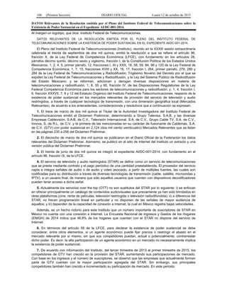 106 (Primera Sección) DIARIO OFICIAL Lunes 12 de octubre de 2015
DATOS Relevantes de la Resolución emitida por el Pleno del Instituto Federal de Telecomunicaciones sobre la
Existencia de Poder Sustancial en el Expediente AI/DC-001-2014.
Al margen un logotipo, que dice: Instituto Federal de Telecomunicaciones.
DATOS RELEVANTES DE LA RESOLUCIÓN EMITIDA POR EL PLENO DEL INSTITUTO FEDERAL DE
TELECOMUNICACIONES SOBRE LA EXISTENCIA DE PODER SUSTANCIAL EN EL EXPEDIENTE AI/DC-001-2014.
El Pleno del Instituto Federal de Telecomunicaciones (Instituto), reunido en la XXXIII sesión extraordinaria
celebrada el treinta de septiembre de dos mil quince, emitió la resolución a que se refiere el artículo 96,
fracción X, de la Ley Federal de Competencia Económica (LFCE), con fundamento en los artículos 28,
párrafos décimo quinto, décimo sexto y vigésimo, fracción I, de la Constitución Política de los Estados Unidos
Mexicanos; 1, 2, 4, 5, primer párrafo, 12, fracciones I, XI y XXX, 18, 58, 59, 84, 96 y 120 de la Ley Federal de
Competencia Económica; 1, 7, 15, fracciones XVIII y XX, 16, 17, fracción I, 264, primer párrafo, 279, 280 y
284 de la Ley Federal de Telecomunicaciones y Radiodifusión; Trigésimo Noveno del Decreto por el que se
expiden la Ley Federal de Telecomunicaciones y Radiodifusión, y la Ley del Sistema Público de Radiodifusión
del Estado Mexicano; y se reforman, adicionan y derogan diversas disposiciones en materia de
telecomunicaciones y radiodifusión, 1, 8, 55 y 60, fracción IV, de las Disposiciones Regulatorias de la Ley
Federal Competencia Económica para los sectores de telecomunicaciones y radiodifusión; y, 1, 4, fracción I,
6, fracción XXXVII, 7, 8 y 12 del Estatuto Orgánico del Instituto Federal de Telecomunicaciones, respecto de la
existencia de poder sustancial en los mercados relevantes de provisión del servicio de televisión y audio
restringidos, a través de cualquier tecnología de transmisión, con una dimensión geográfica local (Mercados
Relevantes), de acuerdo a los antecedentes, consideraciones y resolutivos que a continuación se expresan.
1. El trece de marzo de dos mil quince el Titular de la Autoridad Investigadora del Instituto Federal de
Telecomunicaciones emitió el Dictamen Preliminar, determinando a Grupo Televisa, S.A.B. y las diversas
Empresas Cablevisión, S.A.B. de C.V., Televisión Internacional, S.A. de C.V., Grupo Cable TV, S.A. de C.V.,
Innova, S. de R.L. de C.V. y la primera de las mencionadas en su carácter de fusionante de Cablemás, S.A.
de C.V. (GTV) con poder sustancial en 2,124 (dos mil ciento veinticuatro) Mercados Relevantes que se listan
en las páginas 235 a 256 del Dictamen Preliminar.
2. El dieciocho de marzo de dos mil quince se publicaron en el Diario Oficial de la Federación los datos
relevantes del Dictamen Preliminar. Asimismo, se publicó en el sitio de Internet del Instituto un extracto y una
versión pública del Dictamen Preliminar.
3. El treinta de junio de dos mil quince se integró el expediente AI/DC-001-2014, con fundamento en el
artículo 96, fracción IX, de la LFCE.
4. El servicio de televisión y audio restringidos (STAR) se define como un servicio de telecomunicaciones
que se presta mediante contrato y el pago periódico de una cantidad preestablecida. El proveedor del servicio
capta e integra señales de audio o de audio y video asociado, a partir de múltiples fuentes, las cuales son
codificadas para su distribución a través de diversas tecnologías de transmisión (cable, satélite, microondas y
IPTV), a un usuario final, de manera que sólo aquellos usuarios que cuenten con dispositivos decodificadores
pueden tener acceso a dicha señal.
5. Actualmente los servicios over the top (OTT) no son sustitutos del STAR por lo siguiente: i) se enfocan
en ofrecer principalmente un catálogo de contenidos audiovisuales que previamente ya han sido brindados en
otras plataformas (cine, renta de películas, televisión restringida o televisión radiodifundida); ii) a diferencia del
STAR, no frecen programación lineal en particular y no disponen de las señales de mayor audiencia de
aquellos; y iii) dependen de la capacidad de conexión a Internet, la cual en México registra bajas velocidades.
Además, es un hecho notorio para este Instituto que un número importante de suscriptores de STAR en
México no cuenta con una conexión a Internet. La Encuesta Nacional de Ingresos y Gastos de los Hogares
(ENIGH) de 2014 indica que 46.8% de los hogares que cuentan con el STAR no dispone del servicio de
Internet.
6. En términos del artículo 59 de la LFCE, para declarar la existencia de poder sustancial se debe
considerar, entre otros elementos, si un agente económico puede fijar precios o restringir el abasto en el
mercado relevante por sí mismo, sin que sus competidores puedan, actual o potencialmente, contrarrestar
dicho poder. Es decir, la alta participación de un agente económico en un mercado no necesariamente implica
la existencia de poder sustancial.
7. De acuerdo con información del Instituto, del tercer trimestre de 2013 al primer trimestre de 2015, los
competidores de GTV han crecido en la provisión del STAR, aumentando sus participaciones de mercado.
Con base en los ingresos y el número de suscriptores, se observó que las empresas que actualmente forman
parte de GTV cuentan con la mayor participación agregada del STAR. Sin embargo, sus principales
competidores también han crecido e incrementado su participación de mercado. En este periodo:
 