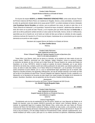 Lunes 12 de octubre de 2015 DIARIO OFICIAL (Primera Sección) 109
Estados Unidos Mexicanos
Juzgado Décimo de Distrito en el Estado de Sonora
“EDICTO“
En el juicio de amparo 92/2015, por MARIO FRANCISCO SÁNCHEZ PÁEZ, contra actos del juez Tercero
de Primera instancia del Ramo Penal, con residencia en Nogales, Sonora y otras autoridades, consistente en
la orden de aprehensión dictada dentro de la causa penal 212/2011, se ordenó emplazar al tercero interesado
José Guadalupe García González, por edictos, que se publicarán tres veces, de siete en siete días, en el
“Diario Oficial de la Federación” y en el periódico “nacional de mayor circulación”, debiéndose fijar además un
tanto del mismo en la puerta de este Tribunal, y se le requiere para que dentro del plazo de treinta días, a
partir de la última publicación señale domicilio en esta ciudad de Hermosillo, Sonora, donde oír notificaciones,
apercibida que de no hacerlo así, se le harán por medio de lista que se fijara en estrados de este Juzgado,
conforme al artículo 26, fracción III y 27 de la Ley de Amparo, haciéndose de su conocimiento que la copia de
demanda se encuentra en este Juzgado.
Secretario del Juzgado Décimo de Distrito en el Estado de Sonora
Lic. Omar Castillo García
Rúbrica.
(R.- 419277)
Estados Unidos Mexicanos
Poder Judicial de la Federación
Primer Tribunal Colegiado del Vigésimo Segundo Circuito en Querétaro, Qro.
EDICTO DE EMPLAZAMIENTO
Yaresi Arlen Luna Ramos, dado que se ignora su domicilio, se le emplaza por este medio al juicio de
amparo directo 796/2014, promovido por Juan Salvador Valdez Peñaloza, contra la sentencia dictada
el veintiocho de febrero de dos mil trece por la Sala Penal del Tribunal Superior de Justicia del Estado de
Querétaro, en el toca 1407/2012, donde le resulta el carácter de tercero interesada, por lo que dentro
del término de treinta días, contado a partir de la última publicación de este edicto, que deberá publicarse tres
veces, de siete en siete días hábiles, en el “Diario Oficial de la Federación” y en el periódico “El Universal”,
podrá comparecer al juicio referido, por sí, o por su representante legal, apercibida que de no hacerlo, éste
seguirá su secuela procesal y las siguientes notificaciones, aún las de carácter personal, se le harán por lista
que se fije en los estrados de este Primer Tribunal Colegiado del Vigésimo Segundo Circuito, quedando a su
disposición en la Secretaría de Acuerdos de este órgano las copias simples de traslado de la demanda de
amparo. Querétaro, Querétaro, dos de septiembre de dos mil quince. Estados Unidos Mexicanos.
Atentamente
Secretaria de Acuerdos del Primer Tribunal Colegiado del XXII Circuito
Lic. Xóchitl Yolanda Burguete López.
Rúbrica.
(R.- 419587)
Estados Unidos Mexicanos
Poder Judicial de la Federación
Juzgado Segundo de Distrito en el Estado de Guerrero,
con residencia en Acapulco
EDICTO
Antonio Fraga Magaña
“Cumplimiento auto de dos de septiembre de dos mil quince, dictado por Juez Segundo de Distrito en el
Estado de Guerrero, juicio de amparo 202/2015 promovido por Antonio Lenin Camacho Méndez, en su
carácter de apoderado legal de la quejosa Zoila Méndez Orea, contra actos del Juez Sexto de Primera
Instancia del Ramo Civil del Distrito Judicial de Tabares, residente en esta ciudad, y otra autoridad, se hace
conocimiento resulta albacea del tercero interesado Braulio Arvide Aguilar, términos del artículo 5°, fracción III,
inciso a) ley de amparo y 315 del Código Federal de Procedimientos Civiles, aplicado supletoriamente, se le
mandó emplazar por edicto a juicio, para que si a su interés conviniere se apersone, debiéndose presentar
 
