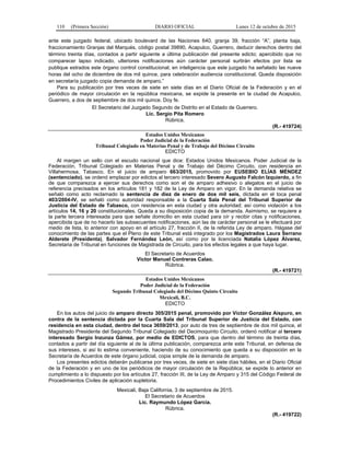 110 (Primera Sección) DIARIO OFICIAL Lunes 12 de octubre de 2015
ante este juzgado federal, ubicado boulevard de las Naciones 640, granja 39, fracción “A”, planta baja,
fraccionamiento Granjas del Marqués, código postal 39890, Acapulco, Guerrero, deducir derechos dentro del
término treinta días, contados a partir siguiente a última publicación del presente edicto; apercibido que no
comparecer lapso indicado, ulteriores notificaciones aún carácter personal surtirán efectos por lista se
publique estrados este órgano control constitucional, en inteligencia que este juzgado ha señalado las nueve
horas del ocho de diciembre de dos mil quince, para celebración audiencia constitucional. Queda disposición
en secretaría juzgado copia demanda de amparo.”
Para su publicación por tres veces de siete en siete días en el Diario Oficial de la Federación y en el
periódico de mayor circulación en la república mexicana, se expide la presente en la ciudad de Acapulco,
Guerrero, a dos de septiembre de dos mil quince. Doy fe.
El Secretario del Juzgado Segundo de Distrito en el Estado de Guerrero.
Lic. Sergio Pita Romero
Rúbrica.
(R.- 419724)
Estados Unidos Mexicanos
Poder Judicial de la Federación
Tribunal Colegiado en Materias Penal y de Trabajo del Décimo Circuito
EDICTO
Al margen un sello con el escudo nacional que dice: Estados Unidos Mexicanos. Poder Judicial de la
Federación, Tribunal Colegiado en Materias Penal y de Trabajo del Décimo Circuito, con residencia en
Villahermosa, Tabasco. En el juicio de amparo 663/2015, promovido por EUSEBIO ELÍAS MÉNDEZ
(sentenciado), se ordenó emplazar por edictos al tercero interesado Severo Augusto Falcón Izquierdo, a fin
de que comparezca a ejercer sus derechos como son el de amparo adhesivo o alegatos en el juicio de
referencia precisados en los artículos 181 y 182 de la Ley de Amparo en vigor. En la demanda relativa se
señaló como acto reclamado la sentencia de diez de enero de dos mil seis, dictada en el toca penal
403/2004-IV, se señaló como autoridad responsable a la Cuarta Sala Penal del Tribunal Superior de
Justicia del Estado de Tabasco, con residencia en esta ciudad y otra autoridad; así como violación a los
artículos 14, 16 y 20 constitucionales. Queda a su disposición copia de la demanda. Asimismo, se requiere a
la parte tercera interesada para que señale domicilio en esta ciudad para oír y recibir citas y notificaciones,
apercibida que de no hacerlo las subsecuentes notificaciones, aún las de carácter personal se le efectuará por
medio de lista, lo anterior con apoyo en el artículo 27, fracción II, de la referida Ley de amparo. Hágase del
conocimiento de las partes que el Pleno de este Tribunal está integrado por los Magistrados Laura Serrano
Alderete (Presidenta), Salvador Fernández León, así como por la licenciada Natalia López Álvarez,
Secretaria de Tribunal en funciones de Magistrada de Circuito, para los efectos legales a que haya lugar.
El Secretario de Acuerdos
Víctor Manuel Contreras Calao.
Rúbrica.
(R.- 419721)
Estados Unidos Mexicanos
Poder Judicial de la Federación
Segundo Tribunal Colegiado del Décimo Quinto Circuito
Mexicali, B.C.
EDICTO
En los autos del juicio de amparo directo 305/2015 penal, promovido por Víctor González Aispuro, en
contra de la sentencia dictada por la Cuarta Sala del Tribunal Superior de Justicia del Estado, con
residencia en esta ciudad, dentro del toca 3659/2013, por auto de tres de septiembre de dos mil quince, el
Magistrado Presidente del Segundo Tribunal Colegiado del Decimoquinto Circuito, ordenó notificar al tercero
interesado Sergio Inzunza Gámez, por medio de EDICTOS, para que dentro del término de treinta días,
contados a partir del día siguiente al de la última publicación, comparezca ante este Tribunal, en defensa de
sus intereses, si así lo estima conveniente, haciendo de su conocimiento que queda a su disposición en la
Secretaría de Acuerdos de este órgano judicial, copia simple de la demanda de amparo.
Los presentes edictos deberán publicarse por tres veces, de siete en siete días hábiles, en el Diario Oficial
de la Federación y en uno de los periódicos de mayor circulación de la República; se expide lo anterior en
cumplimiento a lo dispuesto por los artículos 27, fracción III, de la Ley de Amparo y 315 del Código Federal de
Procedimientos Civiles de aplicación supletoria.
Mexicali, Baja California, 3 de septiembre de 2015.
El Secretario de Acuerdos
Lic. Raymundo López García.
Rúbrica.
(R.- 419722)
 