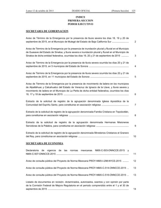 Lunes 12 de octubre de 2015 DIARIO OFICIAL (Primera Sección) 125
INDICE
PRIMERA SECCION
PODER EJECUTIVO
SECRETARIA DE GOBERNACION
Aviso de Término de la Emergencia por la presencia de lluvia severa los días 18, 19 y 20 de
septiembre de 2015, en el Municipio de Mulegé del Estado de Baja California Sur ......................... 2
Aviso de Término de la Emergencia por la presencia de inundación pluvial y fluvial en el Municipio
de Guasave del Estado de Sinaloa, y lluvia severa e inundación pluvial y fluvial en el Municipio de
Sinaloa de dicha entidad federativa, ocurridas los días 19, 20 y 21 de septiembre de 2015 ........... 3
Aviso de Término de la Emergencia por la presencia de lluvia severa ocurrida los días 20 y 21 de
septiembre de 2015, en 5 municipios del Estado de Sonora ............................................................ 4
Aviso de Término de la Emergencia por la presencia de lluvia severa ocurrida los días 20 y 21 de
septiembre de 2015, en 11 municipios del Estado de Sonora .......................................................... 5
Aviso de Término de la Emergencia por la presencia de movimiento de ladera en los municipios
de Alpatláhuac y Calcahualco del Estado de Veracruz de Ignacio de la Llave, y lluvia severa y
movimiento de ladera en el Municipio de La Perla de dicha entidad federativa, ocurridos los días
16, 17 y 18 de septiembre de 2015 .................................................................................................. 6
Extracto de la solicitud de registro de la agrupación denominada Iglesia Apostólica de la
Comunidad del Espíritu Santo, para constituirse en asociación religiosa ......................................... 7
Extracto de la solicitud de registro de la agrupación denominada Familia Cristiana en Tepotzotlán,
para constituirse en asociación religiosa .......................................................................................... 8
Extracto de la solicitud de registro de la agrupación denominada Hermanas Misioneras
Servidoras de la Palabra, para constituirse en asociación religiosa ................................................. 9
Extracto de la solicitud de registro de la agrupación denominada Ministerios Cristianos el Granero
del Rey, para constituirse en asociación religiosa ............................................................................ 10
SECRETARIA DE ECONOMIA
Declaratoria de vigencia de las normas mexicanas NMX-C-503-ONNCCE-2015 y
NMX-C-507-ONNCCE-2015 ............................................................................................................. 11
Aviso de consulta pública del Proyecto de Norma Mexicana PROY-NMX-I-298-NYCE-2015 ......... 12
Aviso de consulta pública del Proyecto de Norma Mexicana PROY-NMX-C-514-ONNCCE-2015 .. 13
Aviso de consulta pública del Proyecto de Norma Mexicana PROY-NMX-C-516-ONNCCE-2015 .. 13
Listado de documentos en revisión, dictaminados, autorizados, exentos y con opinión por parte
de la Comisión Federal de Mejora Regulatoria en el periodo comprendido entre el 1 y el 30 de
septiembre de 2015 .......................................................................................................................... 14
 