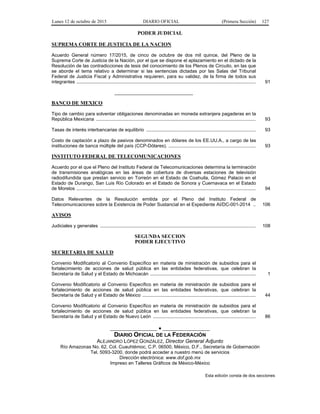 Lunes 12 de octubre de 2015 DIARIO OFICIAL (Primera Sección) 127
PODER JUDICIAL
SUPREMA CORTE DE JUSTICIA DE LA NACION
Acuerdo General número 17/2015, de cinco de octubre de dos mil quince, del Pleno de la
Suprema Corte de Justicia de la Nación, por el que se dispone el aplazamiento en el dictado de la
Resolución de las contradicciones de tesis del conocimiento de los Plenos de Circuito, en las que
se aborde el tema relativo a determinar si las sentencias dictadas por las Salas del Tribunal
Federal de Justicia Fiscal y Administrativa requieren, para su validez, de la firma de todos sus
integrantes ........................................................................................................................................ 91
______________________________
BANCO DE MEXICO
Tipo de cambio para solventar obligaciones denominadas en moneda extranjera pagaderas en la
República Mexicana ......................................................................................................................... 93
Tasas de interés interbancarias de equilibrio ................................................................................... 93
Costo de captación a plazo de pasivos denominados en dólares de los EE.UU.A., a cargo de las
instituciones de banca múltiple del país (CCP-Dólares). .................................................................. 93
INSTITUTO FEDERAL DE TELECOMUNICACIONES
Acuerdo por el que el Pleno del Instituto Federal de Telecomunicaciones determina la terminación
de transmisiones analógicas en las áreas de cobertura de diversas estaciones de televisión
radiodifundida que prestan servicio en Torreón en el Estado de Coahuila, Gómez Palacio en el
Estado de Durango, San Luis Río Colorado en el Estado de Sonora y Cuernavaca en el Estado
de Morelos ........................................................................................................................................ 94
Datos Relevantes de la Resolución emitida por el Pleno del Instituto Federal de
Telecomunicaciones sobre la Existencia de Poder Sustancial en el Expediente AI/DC-001-2014 .. 106
AVISOS
Judiciales y generales ...................................................................................................................... 108
SEGUNDA SECCION
PODER EJECUTIVO
SECRETARIA DE SALUD
Convenio Modificatorio al Convenio Específico en materia de ministración de subsidios para el
fortalecimiento de acciones de salud pública en las entidades federativas, que celebran la
Secretaría de Salud y el Estado de Michoacán ................................................................................ 1
Convenio Modificatorio al Convenio Específico en materia de ministración de subsidios para el
fortalecimiento de acciones de salud pública en las entidades federativas, que celebran la
Secretaría de Salud y el Estado de México ...................................................................................... 44
Convenio Modificatorio al Convenio Específico en materia de ministración de subsidios para el
fortalecimiento de acciones de salud pública en las entidades federativas, que celebran la
Secretaría de Salud y el Estado de Nuevo León .............................................................................. 86
__________________ ● __________________
DIARIO OFICIAL DE LA FEDERACIÓN
ALEJANDRO LÓPEZ GONZÁLEZ, Director General Adjunto
Río Amazonas No. 62, Col. Cuauhtémoc, C.P. 06500, México, D.F., Secretaría de Gobernación
Tel. 5093-3200, donde podrá acceder a nuestro menú de servicios
Dirección electrónica: www.dof.gob.mx
Impreso en Talleres Gráficos de México-México
Esta edición consta de dos secciones
 