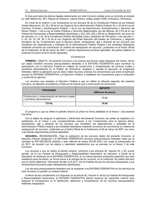 32 (Primera Sección) DIARIO OFICIAL Lunes 12 de octubre de 2015
5. Que para todos los efectos legales relacionados con este Convenio señala como su domicilio el ubicado
en calle Aldama No. 901, Palacio de Gobierno, colonia Centro, código postal 31000, Chihuahua, Chihuahua.
En virtud de lo anterior y con fundamento en los artículos 90 de la Constitución Política de los Estados
Unidos Mexicanos; 22, 26 y 36 de la Ley Orgánica de la Administración Pública Federal; 5o. y 25 de la Ley de
Caminos, Puentes y Autotransporte Federal; 1 de la Ley de Adquisiciones, Arrendamientos y Servicios del
Sector Público; 1 de la Ley de Obras Públicas y Servicios Relacionados con las Mismas; 82 y 83 de la Ley
Federal de Presupuesto y Responsabilidad Hacendaria, y 223, 224, 225 y 226 de su Reglamento, así como en
los artículos 1o. y 2o. de la Constitución Política del Estado Libre y Soberano de Chihuahua, y los artículos 1,
2, 20, 24, 25, 26, 30 y 34 de la Ley Orgánica del Poder Ejecutivo del Estado de Chihuahua; y Segundo
transitorio de los “Lineamientos para el ejercicio eficaz, transparente, ágil y eficiente de los recursos que
transfieren las dependencias y entidades de la Administración Pública Federal a las entidades federativas
mediante convenios de coordinación en materia de reasignación de recursos”, publicados en el Diario Oficial
de la Federación el 28 de marzo de 2007, y demás disposiciones jurídicas aplicables, las partes celebran el
presente Convenio al tenor de las siguientes:
CLÁUSULAS
PRIMERA.- OBJETO.- El presente Convenio y los anexos que forman parte integrante del mismo, tienen
por objeto transferir recursos presupuestarios federales a la ENTIDAD FEDERATIVA para coordinar su
participación con el Ejecutivo Federal en materia de construcción y modernización de caminos rurales y
carreteras alimentadoras en el Estado de Chihuahua; reasignar a aquélla la ejecución de programas
federales; definir la aplicación que se dará a tales recursos; precisar los compromisos que sobre el particular
asumen la ENTIDAD FEDERATIVA y el Ejecutivo Federal; y establecer los mecanismos para la evaluación
y control de su ejercicio.
Los recursos que reasigna el Ejecutivo Federal a que se refiere la cláusula segunda del presente
Convenio, se aplicarán al programa y hasta por el importe que a continuación se mencionan:
PROGRAMA
IMPORTE
(Millones de pesos)
Construcción y modernización de caminos rurales
y carreteras alimentadoras
76.00
TOTAL 76.00
El programa a que se refiere el párrafo anterior se prevé en forma detallada en el Anexo 1 del presente
Convenio.
Con el objeto de asegurar la aplicación y efectividad del presente Convenio, las partes se sujetarán a lo
establecido en el mismo y sus correspondientes anexos, a los “Lineamientos para el ejercicio eficaz,
transparente, ágil y eficiente de los recursos que transfieren las dependencias y entidades de la
Administración Pública Federal a las entidades federativas mediante convenios de coordinación en materia de
reasignación de recursos”, publicados en el Diario Oficial de la Federación el 28 de marzo de 2007, así como
a las demás disposiciones jurídicas aplicables.
SEGUNDA.- REASIGNACIÓN.- Para la realización de las acciones objeto del presente Convenio, el
Ejecutivo Federal reasignará a la ENTIDAD FEDERATIVA recursos presupuestarios federales hasta por la
cantidad de $76´000,000.00 (setenta y seis millones de pesos 00/100 M.N.) con cargo al presupuesto de
LA SCT, de acuerdo con los plazos y calendario establecidos que se precisan en el Anexo 2 de este
Convenio.
Los recursos a que se refiere el párrafo anterior, conforme a los artículos 82, fracción IX, y 83, primer
párrafo, de la Ley Federal de Presupuesto y Responsabilidad Hacendaria, se radicarán, a través de la
Secretaría de Hacienda de la ENTIDAD FEDERATIVA, en la cuenta bancaria productiva específica que ésta
establezca para tal efecto, en forma previa a la entrega de los recursos, en la institución de crédito bancaria
que la misma determine, informando de ello a LA SCT, con la finalidad de que los recursos reasignados y sus
rendimientos financieros estén debidamente identificados.
Los recursos presupuestarios federales que se reasignen a la ENTIDAD FEDERATIVA en los términos de
este Convenio no pierden su carácter federal.
A efecto de dar cumplimiento a lo dispuesto en el artículo 82, fracción II, de la Ley Federal de Presupuesto
y Responsabilidad Hacendaria, la ENTIDAD FEDERATIVA deberá observar los siguientes criterios para
asegurar la transparencia en la distribución, aplicación y comprobación de los recursos presupuestarios
federales reasignados:
 
