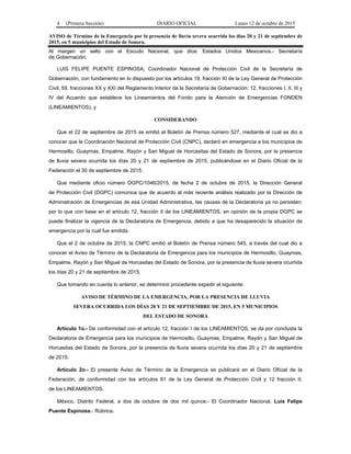 4 (Primera Sección) DIARIO OFICIAL Lunes 12 de octubre de 2015
AVISO de Término de la Emergencia por la presencia de lluvia severa ocurrida los días 20 y 21 de septiembre de
2015, en 5 municipios del Estado de Sonora.
Al margen un sello con el Escudo Nacional, que dice: Estados Unidos Mexicanos.- Secretaría
de Gobernación.
LUIS FELIPE PUENTE ESPINOSA, Coordinador Nacional de Protección Civil de la Secretaría de
Gobernación, con fundamento en lo dispuesto por los artículos 19, fracción XI de la Ley General de Protección
Civil; 59, fracciones XX y XXI del Reglamento Interior de la Secretaría de Gobernación; 12, fracciones I, II, III y
IV del Acuerdo que establece los Lineamientos del Fondo para la Atención de Emergencias FONDEN
(LINEAMIENTOS), y
CONSIDERANDO
Que el 22 de septiembre de 2015 se emitió el Boletín de Prensa número 527, mediante el cual se dio a
conocer que la Coordinación Nacional de Protección Civil (CNPC), declaró en emergencia a los municipios de
Hermosillo, Guaymas, Empalme, Rayón y San Miguel de Horcasitas del Estado de Sonora, por la presencia
de lluvia severa ocurrida los días 20 y 21 de septiembre de 2015, publicándose en el Diario Oficial de la
Federación el 30 de septiembre de 2015.
Que mediante oficio número DGPC/1046/2015, de fecha 2 de octubre de 2015, la Dirección General
de Protección Civil (DGPC) comunica que de acuerdo al más reciente análisis realizado por la Dirección de
Administración de Emergencias de esa Unidad Administrativa, las causas de la Declaratoria ya no persisten;
por lo que con base en el artículo 12, fracción II de los LINEAMIENTOS, en opinión de la propia DGPC se
puede finalizar la vigencia de la Declaratoria de Emergencia, debido a que ha desaparecido la situación de
emergencia por la cual fue emitida.
Que el 2 de octubre de 2015, la CNPC emitió el Boletín de Prensa número 545, a través del cual dio a
conocer el Aviso de Término de la Declaratoria de Emergencia para los municipios de Hermosillo, Guaymas,
Empalme, Rayón y San Miguel de Horcasitas del Estado de Sonora, por la presencia de lluvia severa ocurrida
los días 20 y 21 de septiembre de 2015.
Que tomando en cuenta lo anterior, se determinó procedente expedir el siguiente:
AVISO DE TÉRMINO DE LA EMERGENCIA, POR LA PRESENCIA DE LLUVIA
SEVERA OCURRIDA LOS DÍAS 20 Y 21 DE SEPTIEMBRE DE 2015, EN 5 MUNICIPIOS
DEL ESTADO DE SONORA
Artículo 1o.- De conformidad con el artículo 12, fracción I de los LINEAMIENTOS, se da por concluida la
Declaratoria de Emergencia para los municipios de Hermosillo, Guaymas, Empalme, Rayón y San Miguel de
Horcasitas del Estado de Sonora, por la presencia de lluvia severa ocurrida los días 20 y 21 de septiembre
de 2015.
Artículo 2o.- El presente Aviso de Término de la Emergencia se publicará en el Diario Oficial de la
Federación, de conformidad con los artículos 61 de la Ley General de Protección Civil y 12 fracción II,
de los LINEAMIENTOS.
México, Distrito Federal, a dos de octubre de dos mil quince.- El Coordinador Nacional, Luis Felipe
Puente Espinosa.- Rúbrica.
 