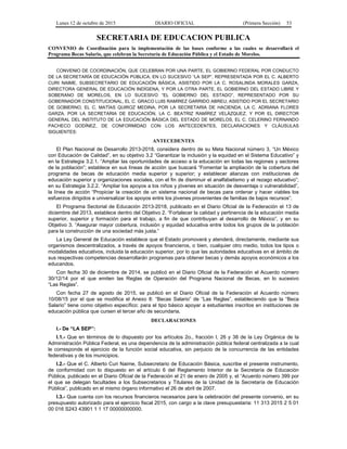 Lunes 12 de octubre de 2015 DIARIO OFICIAL (Primera Sección) 53
SECRETARIA DE EDUCACION PUBLICA
CONVENIO de Coordinación para la implementación de las bases conforme a las cuales se desarrollará el
Programa Becas Salario, que celebran la Secretaría de Educación Pública y el Estado de Morelos.
CONVENIO DE COORDINACIÓN, QUE CELEBRAN POR UNA PARTE, EL GOBIERNO FEDERAL POR CONDUCTO
DE LA SECRETARÍA DE EDUCACIÓN PÚBLICA, EN LO SUCESIVO “LA SEP”, REPRESENTADA POR EL C. ALBERTO
CURI NAIME, SUBSECRETARIO DE EDUCACIÓN BÁSICA, ASISTIDO POR LA C. ROSALINDA MORALES GARZA,
DIRECTORA GENERAL DE EDUCACIÓN INDÍGENA, Y POR LA OTRA PARTE, EL GOBIERNO DEL ESTADO LIBRE Y
SOBERANO DE MORELOS, EN LO SUCESIVO “EL GOBIERNO DEL ESTADO”, REPRESENTADO POR SU
GOBERNADOR CONSTITUCIONAL, EL C. GRACO LUIS RAMÍREZ GARRIDO ABREU, ASISTIDO POR EL SECRETARIO
DE GOBIERNO, EL C. MATÍAS QUIROZ MEDINA, POR LA SECRETARIA DE HACIENDA, LA C. ADRIANA FLORES
GARZA, POR LA SECRETARIA DE EDUCACIÓN, LA C. BEATRIZ RAMÍREZ VELÁZQUEZ, Y POR EL DIRECTOR
GENERAL DEL INSTITUTO DE LA EDUCACIÓN BÁSICA DEL ESTADO DE MORELOS, EL C. CELERINO FERNANDO
PACHECO GODÍNEZ, DE CONFORMIDAD CON LOS ANTECEDENTES, DECLARACIONES Y CLÁUSULAS
SIGUIENTES:
ANTECEDENTES
El Plan Nacional de Desarrollo 2013-2018, considera dentro de su Meta Nacional número 3, “Un México
con Educación de Calidad”, en su objetivo 3.2 “Garantizar la inclusión y la equidad en el Sistema Educativo” y
en la Estrategia 3.2.1. “Ampliar las oportunidades de acceso a la educación en todas las regiones y sectores
de la población”; establece en sus líneas de acción que buscará “Fomentar la ampliación de la cobertura del
programa de becas de educación media superior y superior; y establecer alianzas con instituciones de
educación superior y organizaciones sociales, con el fin de disminuir el analfabetismo y el rezago educativo”;
en su Estrategia 3.2.2. “Ampliar los apoyos a los niños y jóvenes en situación de desventaja o vulnerabilidad”,
la línea de acción “Propiciar la creación de un sistema nacional de becas para ordenar y hacer viables los
esfuerzos dirigidos a universalizar los apoyos entre los jóvenes provenientes de familias de bajos recursos”.
El Programa Sectorial de Educación 2013-2018, publicado en el Diario Oficial de la Federación el 13 de
diciembre del 2013, establece dentro del Objetivo 2. “Fortalecer la calidad y pertinencia de la educación media
superior, superior y formación para el trabajo, a fin de que contribuyan al desarrollo de México”, y en su
Objetivo 3. “Asegurar mayor cobertura, inclusión y equidad educativa entre todos los grupos de la población
para la construcción de una sociedad más justa.”
La Ley General de Educación establece que el Estado promoverá y atenderá, directamente, mediante sus
organismos descentralizados, a través de apoyos financieros, o bien, cualquier otro medio, todos los tipos o
modalidades educativos, incluida la educación superior, por lo que las autoridades educativas en el ámbito de
sus respectivas competencias desarrollarán programas para obtener becas y demás apoyos económicos a los
educandos.
Con fecha 30 de diciembre de 2014, se publicó en el Diario Oficial de la Federación el Acuerdo número
30/12/14 por el que emiten las Reglas de Operación del Programa Nacional de Becas, en lo sucesivo
“Las Reglas”.
Con fecha 27 de agosto de 2015, se publicó en el Diario Oficial de la Federación el Acuerdo número
10/08/15 por el que se modifica el Anexo 8: “Becas Salario” de “Las Reglas”, estableciendo que la “Beca
Salario” tiene como objetivo específico: para el tipo básico apoyar a estudiantes inscritos en instituciones de
educación pública que cursen el tercer año de secundaria.
DECLARACIONES
I.- De “LA SEP”:
I.1.- Que en términos de lo dispuesto por los artículos 2o., fracción I, 26 y 38 de la Ley Orgánica de la
Administración Pública Federal, es una dependencia de la administración pública federal centralizada a la cual
le corresponde el ejercicio de la función social educativa, sin perjuicio de la concurrencia de las entidades
federativas y de los municipios.
I.2.- Que el C. Alberto Curi Naime, Subsecretario de Educación Básica, suscribe el presente instrumento,
de conformidad con lo dispuesto en el artículo 6 del Reglamento Interior de la Secretaría de Educación
Pública, publicado en el Diario Oficial de la Federación el 21 de enero de 2005 y, el “Acuerdo número 399 por
el que se delegan facultades a los Subsecretarios y Titulares de la Unidad de la Secretaría de Educación
Pública”, publicado en el mismo órgano informativo el 26 de abril de 2007.
I.3.- Que cuenta con los recursos financieros necesarios para la celebración del presente convenio, en su
presupuesto autorizado para el ejercicio fiscal 2015, con cargo a la clave presupuestaria: 11 313 2015 2 5 01
00 016 S243 43901 1 1 17 00000000000.
 