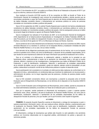 88 (Primera Sección) DIARIO OFICIAL Lunes 12 de octubre de 2015
Que el 13 de diciembre de 2011, se publicó en el Diario Oficial de la Federación el Acuerdo A/167/11 por
el que se reforma y adiciona el Acuerdo A/004/10;
Que mediante el Acuerdo A/317/06 suscrito el 30 de noviembre de 2006, se facultó al Titular de la
Coordinación General de Investigación para conocer los procedimientos penales y demás asuntos que se
encontraban pendientes a cargo del Fiscal Especial para la atención de hechos probablemente constitutivos
de delitos federales cometidos directa o indirectamente por servidores públicos en contra de personas
vinculadas con movimientos sociales y políticos del pasado;
Que el 20 de septiembre de 2002, la extinta Fiscalía Especial para la atención de hechos probablemente
constitutivos de delitos federales cometidos directa o indirectamente por servidores públicos en contra de
personas vinculadas con movimientos sociales y políticos del pasado, inició la averiguación previa por el delito
de privación ilegal de la libertad en agravio de Rosendo Radilla Pacheco;
Que la investigación fue radicada el 15 de febrero de 2007, en la Coordinación General de Investigación
(CGI) dependiente de la Subprocuraduría Especializada en Investigación de Delitos Federales (SEIDF), de
esta Procuraduría, por los delitos de desaparición forzada y los que resulten en agravio de Rosendo Radilla
Pacheco, ocurrida el 25 de agosto de 1974, en el Municipio de Atoyac de Álvarez, Guerrero;
Que la sentencia de la Corte Interamericana de Derechos Humanos del 23 de noviembre de 2009, impone
al Estado Mexicano en su resolutivo 9, continuar con la búsqueda efectiva y localización inmediata del señor
Rosendo Radilla Pacheco o, en su caso, de sus restos mortales;
Que derivado de las diligencias practicadas para el esclarecimiento de los hechos, aún no se ha logrado
conocer el paradero de la víctima, así como la identificación y ubicación de los probables responsables, por lo
que resulta de suma importancia la obtención de mayor información que permita la localización de la víctima;
Que en el combate a la delincuencia, la colaboración valiente y decidida de la sociedad es una
herramienta eficaz, particularmente a través de la aportación de información veraz y útil para el auxilio
eficiente, efectivo y oportuno en las investigaciones y averiguaciones que realice el Ministerio Público de la
Federación, o para la identificación, localización, detención o aprehensión de probables responsables
de la comisión de delitos, que por su gravedad y grado de violencia, atentan contra la tranquilidad y la paz
pública, obstaculizan la actuación normal de las instituciones públicas e impiden el desarrollo social;
Que la participación de la sociedad en el combate a la delincuencia debe realizarse de conformidad con lo
dispuesto en la ley y, adicionalmente, en condiciones tales que incentiven la colaboración con la procuración y
administración de justicia, con la mayor seguridad para las personas y familias de quienes presten auxilio
a la autoridad;
Que la CGI consideró conveniente ofrecer una recompensa y presentó la propuesta ante el Comité
Evaluador para el Otorgamiento de Recompensas, en los términos de lo dispuesto en los Acuerdos A/004/10
y A/167/11;
Que el Comité Evaluador para el Otorgamiento de Recompensas, previo análisis, aprobó la propuesta de
la unidad administrativa solicitante y la sometió a la Titular de la Institución para su autorización, y
Que por lo expuesto, resulta pertinente el ofrecimiento de recompensa a quien o quienes aporten
información veraz, eficaz, eficiente y útil para la localización de Rosendo Radilla Pacheco, así como para la
identificación, localización, detención o aprehensión de los probables responsables de los delitos de
desaparición forzada de personas y los que resulten, por lo que he tenido a bien expedir el siguiente:
ACUERDO
PRIMERO. El presente Acuerdo Específico autoriza el ofrecimiento y entrega de recompensa a quien o
quienes proporcionen información veraz y útil, que coadyuve eficaz, eficiente, efectiva y oportunamente para
la localización de Rosendo Radilla Pacheco, así como para la identificación, localización, detención o
aprehensión de los probables responsables de los delitos de desaparición forzada de personas
y los que resulten.
El ofrecimiento y entrega de recompensa que señala este Acuerdo no será aplicable a los servidores
públicos con funciones relacionadas con la seguridad pública, administración de justicia y ejecución de
sanciones penales.
 