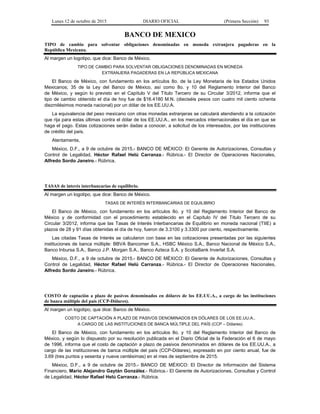 Lunes 12 de octubre de 2015 DIARIO OFICIAL (Primera Sección) 93
BANCO DE MEXICO
TIPO de cambio para solventar obligaciones denominadas en moneda extranjera pagaderas en la
República Mexicana.
Al margen un logotipo, que dice: Banco de México.
TIPO DE CAMBIO PARA SOLVENTAR OBLIGACIONES DENOMINADAS EN MONEDA
EXTRANJERA PAGADERAS EN LA REPÚBLICA MEXICANA
El Banco de México, con fundamento en los artículos 8o. de la Ley Monetaria de los Estados Unidos
Mexicanos; 35 de la Ley del Banco de México, así como 8o. y 10 del Reglamento Interior del Banco
de México, y según lo previsto en el Capítulo V del Título Tercero de su Circular 3/2012, informa que el
tipo de cambio obtenido el día de hoy fue de $16.4180 M.N. (dieciséis pesos con cuatro mil ciento ochenta
diezmilésimos moneda nacional) por un dólar de los EE.UU.A.
La equivalencia del peso mexicano con otras monedas extranjeras se calculará atendiendo a la cotización
que rija para estas últimas contra el dólar de los EE.UU.A., en los mercados internacionales el día en que se
haga el pago. Estas cotizaciones serán dadas a conocer, a solicitud de los interesados, por las instituciones
de crédito del país.
Atentamente,
México, D.F., a 9 de octubre de 2015.- BANCO DE MÉXICO: El Gerente de Autorizaciones, Consultas y
Control de Legalidad, Héctor Rafael Helú Carranza.- Rúbrica.- El Director de Operaciones Nacionales,
Alfredo Sordo Janeiro.- Rúbrica.
TASAS de interés interbancarias de equilibrio.
Al margen un logotipo, que dice: Banco de México.
TASAS DE INTERÉS INTERBANCARIAS DE EQUILIBRIO
El Banco de México, con fundamento en los artículos 8o. y 10 del Reglamento Interior del Banco de
México y de conformidad con el procedimiento establecido en el Capítulo IV del Título Tercero de su
Circular 3/2012, informa que las Tasas de Interés Interbancarias de Equilibrio en moneda nacional (TIIE) a
plazos de 28 y 91 días obtenidas el día de hoy, fueron de 3.3100 y 3.3300 por ciento, respectivamente.
Las citadas Tasas de Interés se calcularon con base en las cotizaciones presentadas por las siguientes
instituciones de banca múltiple: BBVA Bancomer S.A., HSBC México S.A., Banco Nacional de México S.A.,
Banco Inbursa S.A., Banco J.P. Morgan S.A., Banco Azteca S.A. y ScotiaBank Inverlat S.A.
México, D.F., a 9 de octubre de 2015.- BANCO DE MÉXICO: El Gerente de Autorizaciones, Consultas y
Control de Legalidad, Héctor Rafael Helú Carranza.- Rúbrica.- El Director de Operaciones Nacionales,
Alfredo Sordo Janeiro.- Rúbrica.
COSTO de captación a plazo de pasivos denominados en dólares de los EE.UU.A., a cargo de las instituciones
de banca múltiple del país (CCP-Dólares).
Al margen un logotipo, que dice: Banco de México.
COSTO DE CAPTACIÓN A PLAZO DE PASIVOS DENOMINADOS EN DÓLARES DE LOS EE.UU.A.,
A CARGO DE LAS INSTITUCIONES DE BANCA MÚLTIPLE DEL PAÍS (CCP – Dólares)
El Banco de México, con fundamento en los artículos 8o. y 10 del Reglamento Interior del Banco de
México, y según lo dispuesto por su resolución publicada en el Diario Oficial de la Federación el 6 de mayo
de 1996, informa que el costo de captación a plazo de pasivos denominados en dólares de los EE.UU.A., a
cargo de las instituciones de banca múltiple del país (CCP-Dólares), expresado en por ciento anual, fue de
3.69 (tres puntos y sesenta y nueve centésimas) en el mes de septiembre de 2015.
México, D.F., a 9 de octubre de 2015.- BANCO DE MÉXICO: El Director de Información del Sistema
Financiero, Mario Alejandro Gaytán González.- Rúbrica.- El Gerente de Autorizaciones, Consultas y Control
de Legalidad, Héctor Rafael Helú Carranza.- Rúbrica.
 
