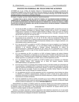 94 (Primera Sección) DIARIO OFICIAL Lunes 12 de octubre de 2015
INSTITUTO FEDERAL DE TELECOMUNICACIONES
ACUERDO por el que el Pleno del Instituto Federal de Telecomunicaciones determina la terminación de
transmisiones analógicas en las áreas de cobertura de diversas estaciones de televisión radiodifundida que prestan
servicio en Torreón en el Estado de Coahuila, Gómez Palacio en el Estado de Durango, San Luis Río Colorado en
el Estado de Sonora y Cuernavaca en el Estado de Morelos.
Al margen un logotipo, que dice: Instituto Federal de Telecomunicaciones.
“ACUERDO POR EL QUE EL PLENO DEL INSTITUTO FEDERAL DE TELECOMUNICACIONES DETERMINA LA
TERMINACIÓN DE TRANSMISIONES ANALÓGICAS EN LAS ÁREAS DE COBERTURA DE DIVERSAS ESTACIONES
DE TELEVISIÓN RADIODIFUNDIDA QUE PRESTAN SERVICIO EN TORREÓN EN EL ESTADO DE COAHUILA, GÓMEZ
PALACIO EN EL ESTADO DE DURANGO, SAN LUIS RÍO COLORADO EN EL ESTADO DE SONORA Y CUERNAVACA
EN EL ESTADO DE MORELOS.”
ANTECEDENTES
1. El 2 de julio de 2004, se publicó en el Diario Oficial de la Federación (DOF), el “Acuerdo por el que se
Adopta el Estándar Tecnológico de Televisión Digital Terrestre A/53 de ATSC y se establece la
Política para la Transición a la Televisión Digital Terrestre en México” mismo que contó con diversas
modificaciones publicadas en el mismo medio el 4 de mayo de 2012, 4 de abril, 1 de junio y 31 de
julio de 2013, así como el 7 de mayo de 2014.
2. El 11 de junio de 2013, se publicó en el DOF el Decreto por el que se reforman y adicionan diversas
disposiciones de los artículos 6o., 7o., 27, 28, 73, 78, 94 y 105 de la Constitución Política de los
Estados Unidos Mexicanos, en materia de telecomunicaciones (Decreto Constitucional), mediante el
cual se creó al Instituto Federal de Telecomunicaciones (Instituto) como un órgano autónomo, con
personalidad jurídica y patrimonio propio.
3. El 14 de julio de 2014, se publicó en el DOF el Decreto por el que se expiden la Ley Federal de
Telecomunicaciones y Radiodifusión, y la Ley del Sistema Público de Radiodifusión del Estado
Mexicano; y se reforman, adicionan y derogan diversas disposiciones en materia de
telecomunicaciones y radiodifusión (Decreto de Ley), mismo que, de conformidad con su artículo
Primero Transitorio, entró en vigor 30 días naturales siguientes a su publicación, es decir, el 13 de
agosto de 2014.
4. El 4 de septiembre de 2014, se publicó en el DOF el Estatuto Orgánico del Instituto (Estatuto
Orgánico), en cumplimiento a lo dispuesto por el artículo Cuarto Transitorio del Decreto de Ley; cuyo
artículo Primero Transitorio de dicho ordenamiento establece que entrará en vigor a los quince días
hábiles siguientes a su publicación en el DOF, esto es, el 26 de septiembre de 2014.
5. El 11 de septiembre de 2014, se publicó en el DOF la Política para la Transición a la Televisión
Digital Terrestre (Política TDT), expedida por el Pleno del Instituto mediante acuerdo
P/IFT/030914/259 de 3 de septiembre de 2014.
6. El 14 de mayo de 2015, se presentó ante el Instituto el oficio 2.-021/2015 emitido por la Secretaría de
Comunicaciones y Transportes (SCT) a través del cual remite la penetración alcanzada en diversas
áreas de cobertura de las Regiones Frontera Norte, Noreste, La Laguna, Occidente-Bajío y Resto del
País, entre las que se incluye, Torreón en el estado de Coahuila, Gómez Palacio en el estado
de Durango y San Luis Río Colorado en el estado de Sonora.
7. El 1 de septiembre de 2015 y el 29 de septiembre de 2015, se presentaron ante el Instituto los oficios
2.-118/2015 y 2.-127/2015, respectivamente, emitidos por la SCT a través de los cuales remite la
penetración alcanzada en el área de cobertura de diversas estaciones y equipos complementarios de
Cuernavaca en el estado de Morelos.
8. El 30 de septiembre de 2015 se emitió el Acuerdo por el que el Pleno del Instituto Federal de
Telecomunicaciones emite criterios de aplicación de la Política para la transición a la televisión digital
terrestre (Criterios de Aplicación), con número P/IFT/EXT/300915/110.
Adicionalmente a lo anterior, el Instituto cuenta con convenios vigentes con la Procuraduría Federal del
Consumidor y con la Asociación Nacional de Tiendas de Autoservicio y Departamentales, A.C. a efecto de que
la población cuente con información y oferta disponible para la adquisición de equipos idóneos para la
recepción de señales digitales de televisión radiodifundida.
Asimismo, el Instituto desarrolló y mantiene disponible el sitio electrónico www.tdt.mx en el cual puede
obtenerse la información necesaria para que la población tome las medidas pertinentes de forma previa a que
concluyan las transmisiones analógicas de televisión radiodifundida.
 