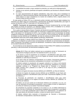 96 (Primera Sección) DIARIO OFICIAL Lunes 12 de octubre de 2015
b) La posibilidad de acceder a mayor variedad de contenidos, por medio de la multiprogramación.
c) Impulsar el uso racional y planificado del espectro radioeléctrico que favorezca la utilización eficiente
del mismo.
d) Un mejor aprovechamiento del espectro radioeléctrico, entre otras cosas, para el despliegue de
sistemas de Telecomunicaciones Móviles Internacionales (IMT por sus siglas en inglés), lo que se
podría traducir en mayor competencia en el sector de la telefonía móvil y mejores precios a los
usuarios finales de dichos servicios.
En este sentido la Política TDT es un instrumento jurídico normativo que tiene por objeto establecer las
directrices que deben seguir los concesionarios y permisionarios de televisión radiodifundida, para lograr el
proceso de transición a la TDT a más tardar el 31 de diciembre de 2015.
CUARTO. Terminación de transmisiones analógicas. El Decreto Constitucional fija una fecha cierta
para finalizar el proceso de transición a la Televisión Digital Terrestre (TDT), al establecer en su artículo
Quinto Transitorio que ésta culminará el 31 de diciembre de 2015.
Por su parte, el artículo Décimo Noveno Transitorio del Decreto de Ley establece que los concesionarios y
permisionarios estarán obligados a realizar todas las inversiones e instalaciones necesarias para transitar a la
TDT a más tardar el 31 de diciembre de 2015, y que el Instituto deberá concluir la transmisión de señales
analógicas de televisión radiodifundida una vez que se alcance un nivel de penetración del 90% de hogares
de escasos recursos definidos por la SEDESOL, por área de cobertura de dichas señales, con receptores o
decodificadores aptos para recibir señales digitales de televisión radiodifundida.
Asimismo, el artículo 3, fracción XXXVII de la Política TDT señala que la terminación de transmisiones
analógicas es la obligación por parte de la(s) concesionaria(s) de televisión y/o permisionaria(s) de televisión,
según corresponda, que presta(n) el servicio de radiodifusión, consistente en cesar transmisiones analógicas
en una determinada área de cobertura.
En concordancia con las disposiciones citadas, el artículo 18 de la Política TDT establece el procedimiento
para llevar a cabo la terminación de transmisiones analógicas, a saber:
“…
Artículo 18. El Pleno del Instituto resolverá que es procedente acordar la Terminación de
Transmisiones Analógicas antes del 31 de diciembre de 2015, una vez que:
a) Se alcance un nivel de penetración con receptores o decodificadores aptos para recibir
Transmisiones Digitales en 90% o más de los hogares de escasos recursos definidos por
SEDESOL en cada Área de Cobertura; y
b) En toda el Área de Cobertura correspondiente ya se realicen Transmisiones Digitales a
través de alguno de los mecanismos contemplados en el artículo 7 de la Política TDT.
El Instituto analizará la actualización del supuesto contenido en el inciso a) del presente
artículo con la información respectiva que la SCT le proporcione, atendiendo a los avances
realizados conforme a su “Programa de Trabajo para la Transición a la Televisión
Digital Terrestre 2014”, publicado en el DOF el 13 de mayo de 2014 y modificaciones
que correspondan:
i) Número de hogares de escasos recursos definidos por la SEDESOL, por Área de Cobertura;
ii) Número de hogares de escasos recursos definidos por la SEDESOL en que hayan sido
entregados receptores o decodificadores aptos para recibir Transmisiones Digitales, por Área
de Cobertura, y
iii) Porcentaje de penetración con receptores o decodificadores aptos para recibir
Transmisiones Digitales en los hogares de escasos recursos definidos por SEDESOL, en
cada Área de Cobertura.
El Instituto, una vez que cuente con la información referida en los numerales i), ii) y iii), y en
caso de alcanzarse el porcentaje de penetración a que se refiere el inciso a), dictaminará si
en el Área de Cobertura ya se realizan Transmisiones Digitales.
De actualizarse los supuestos contenidos en los incisos a) y b), el Instituto determinará la
fecha y hora de la Terminación de Transmisiones Analógicas que corresponda, la cual deberá
darse en un día hábil considerando entre la fecha de su determinación y la realización de
éste, para efectos de información al público, un plazo de cuando menos 4 semanas.
El Instituto notificará dicha resolución al Concesionario de Televisión o Permisionario
de Televisión correspondiente a cada Área de Cobertura.
 